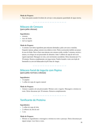 26
Modo de Preparo:
• Faça uma pasta usando levedura de cerveja e uma pequena quantidade de água morna.
• • • • • • • • • • • • • • • • • • • •
Máscara de Cenoura
(para peles oleosas)
Ingredientes:
• cenoura
• suco de limão
• mel ou iogurte
Modo de Preparo:
• A cenoura é um ótimo ingrediente para máscaras destinadas a peles com acne e manchas.
Enquanto repousa, aplique cenoura crua ralada no rosto. Pode-se acrescentar também um pouco
de suco de limão. Para se fazer uma máscara com cenoura cozida, cozinhe 3 cenouras, escorra e
amasse, ou coloque em um processador de alimentos. Junte 5 colheres de sopa de mel ou de
iogurte (opcional). Massageie no rosto, com movimentos ascendentes. Deixe descansar por 15 a
20 minutos. Remova completamente com água morna. Finalize lavando o rosto com loção de
hamamélis ou com um balanceador de pH à base de vinagre.
• • • • • • • • • • • • • • • • • • • •
Máscara Facial de Iogurte com Pepino
(para peles normais a oleosas)
Ingredientes:
• 1/2 pepino
• 1 colher de sopa de iogurte natural
Modo de Preparo:
• Amasse o pepino em um processador. Misture com o iogurte. Massageie a mistura no
rosto. Deixe descansar por 30 minutos. Remova completamente.
• • • • • • • • • • • • • • • • • • • •
Tonificante de Proteína
Ingredientes:
• 1 colher de sopa de leite
• 2 colheres de chá de mel
• 1 ovo
Modo de Preparo:
• Misture os ingredientes e massageie a mistura no rosto e pescoço. Deixe descansar por
algum tempo. Lave bem o rosto.
 
