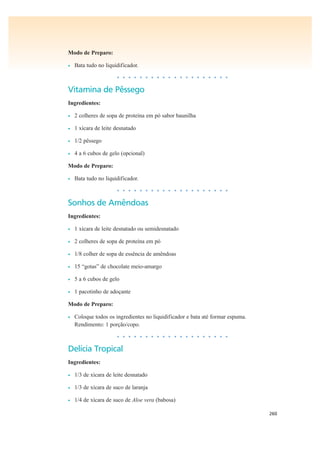 260
Modo de Preparo:
• Bata tudo no liquidificador.
• • • • • • • • • • • • • • • • • • • •
Vitamina de Pêssego
Ingredientes:
• 2 colheres de sopa de proteína em pó sabor baunilha
• 1 xícara de leite desnatado
• 1/2 pêssego
• 4 a 6 cubos de gelo (opcional)
Modo de Preparo:
• Bata tudo no liquidificador.
• • • • • • • • • • • • • • • • • • • •
Sonhos de Amêndoas
Ingredientes:
• 1 xícara de leite desnatado ou semidesnatado
• 2 colheres de sopa de proteína em pó
• 1/8 colher de sopa de essência de amêndoas
• 15 “gotas” de chocolate meio-amargo
• 5 a 6 cubos de gelo
• 1 pacotinho de adoçante
Modo de Preparo:
• Coloque todos os ingredientes no liquidificador e bata até formar espuma.
Rendimento: 1 porção/copo.
• • • • • • • • • • • • • • • • • • • •
Delícia Tropical
Ingredientes:
• 1/3 de xícara de leite desnatado
• 1/3 de xícara de suco de laranja
• 1/4 de xícara de suco de Aloe vera (babosa)
 