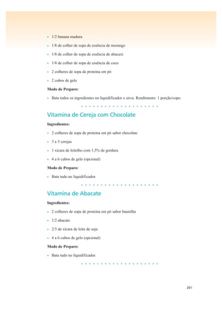 261
• 1/2 banana madura
• 1/8 de colher de sopa de essência de morango
• 1/8 de colher de sopa de essência de abacaxi
• 1/8 de colher de sopa de essência de coco
• 2 colheres de sopa de proteína em pó
• 2 cubos de gelo
Modo de Preparo:
• Bata todos os ingredientes no liquidificador e sirva. Rendimento: 1 porção/copo.
• • • • • • • • • • • • • • • • • • • •
Vitamina de Cereja com Chocolate
Ingredientes:
• 2 colheres de sopa de proteína em pó sabor chocolate
• 3 a 5 cerejas
• 1 xícara de leitelho com 1,5% de gordura
• 4 a 6 cubos de gelo (opcional)
Modo de Preparo:
• Bata tudo no liquidificador.
• • • • • • • • • • • • • • • • • • • •
Vitamina de Abacate
Ingredientes:
• 2 colheres de sopa de proteína em pó sabor baunilha
• 1/2 abacate
• 2/3 de xícara de leite de soja
• 4 a 6 cubos de gelo (opcional)
Modo de Preparo:
• Bata tudo no liquidificador.
• • • • • • • • • • • • • • • • • • • •
 
