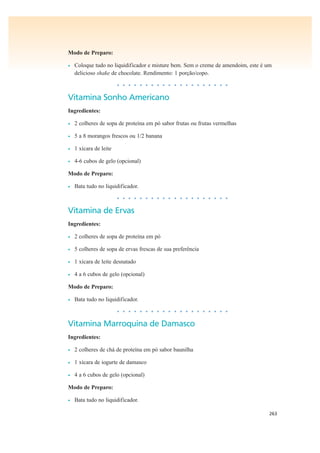 263
Modo de Preparo:
• Coloque tudo no liquidificador e misture bem. Sem o creme de amendoim, este é um
delicioso shake de chocolate. Rendimento: 1 porção/copo.
• • • • • • • • • • • • • • • • • • • •
Vitamina Sonho Americano
Ingredientes:
• 2 colheres de sopa de proteína em pó sabor frutas ou frutas vermelhas
• 5 a 8 morangos frescos ou 1/2 banana
• 1 xícara de leite
• 4-6 cubos de gelo (opcional)
Modo de Preparo:
• Bata tudo no liquidificador.
• • • • • • • • • • • • • • • • • • • •
Vitamina de Ervas
Ingredientes:
• 2 colheres de sopa de proteína em pó
• 5 colheres de sopa de ervas frescas de sua preferência
• 1 xícara de leite desnatado
• 4 a 6 cubos de gelo (opcional)
Modo de Preparo:
• Bata tudo no liquidificador.
• • • • • • • • • • • • • • • • • • • •
Vitamina Marroquina de Damasco
Ingredientes:
• 2 colheres de chá de proteína em pó sabor baunilha
• 1 xícara de iogurte de damasco
• 4 a 6 cubos de gelo (opcional)
Modo de Preparo:
• Bata tudo no liquidificador.
 