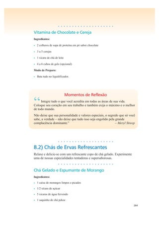 264
• • • • • • • • • • • • • • • • • • • •
Vitamina de Chocolate e Cereja
Ingredientes:
• 2 colheres de sopa de proteína em pó sabor chocolate
• 3 a 5 cerejas
• 1 xícara de chá de leite
• 4 a 6 cubos de gelo (opcional)
Modo de Preparo:
• Bata tudo no liquidificador.
Momentos de Reflexão
“Integre tudo o que você acredita em todas as áreas de sua vida.
Coloque seu coração em seu trabalho e também exija o máximo e o melhor
de todo mundo.
Não deixe que sua personalidade e valores especiais, o segredo que só você
sabe, a verdade – não deixe que tudo isso seja engolido pela grande
complacência dominante.” – Meryl Streep
• • • • • • • • • • • • • • • • • • • •
8.2) Chás de Ervas Refrescantes
Relaxe e delicie-se com um refrescante copo de chá gelado. Experimente
uma de nossas especialidades tentadoras e supersaborosas.
• • • • • • • • • • • • • • • • • • • •
Chá Gelado e Espumante de Morango
Ingredientes:
• 1 caixa de morangos limpos e picados
• 1/2 xícara de açúcar
• 5 xícaras de água fervendo
• 1 saquinho de chá pekoe
 