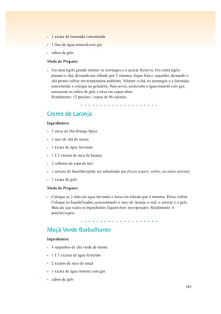 265
• 1 xícara de limonada concentrada
• 1 litro de água mineral com gás
• cubos de gelo
Modo de Preparo:
• Em uma tigela grande misture os morangos e o açúcar. Reserve. Em outra tigela
prepare o chá, deixando em infusão por 5 minutos. Jogue fora o saquinho, deixando o
chá pronto esfriar em temperatura ambiente. Misture o chá, os morangos e a limonada
concentrada e coloque na geladeira. Para servir, acrescente a água mineral com gás,
acrescente os cubos de gelo e sirva em copos altos.
Rendimento: 12 porções / copos de 96 calorias.
• • • • • • • • • • • • • • • • • • • •
Creme de Laranja
Ingredientes:
• 5 sacos de chá Orange Spice
• 1 saco de chá de menta
• 1 xícara de água fervendo
• 1 1/2 xícaras de suco de laranja
• 2 colheres de sopa de mel
• 1 sorvete de baunilha (pode ser substituído por frozen yogurt, sorbet, ou outro sorvete)
• 1 xícara de gelo
Modo de Preparo:
• Coloque os 2 chás em água fervendo e deixe em infusão por 4 minutos. Deixe esfriar.
Coloque no liquidificador, acrescentando o suco de laranja, o mel, o sorvete e o gelo.
Bata até que todos os ingredientes fiquem bem incorporados. Rendimento: 4
porções/copos.
• • • • • • • • • • • • • • • • • • • •
Maçã Verde Borbulhante
Ingredientes:
• 4 saquinhos de chá verde de menta
• 1 1/3 xícaras de água fervendo
• 2 xícaras de suco de maçã
• 1 xícara de água mineral com gás
• cubos de gelo
 