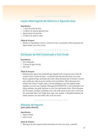 27
• • • • • • • • • • • • • • • • • • • •
Loção Adstringente de Glicerina e Água-de-rosas
Ingredientes:
• 1 xícara de azeite de oliva
• 2 colheres de sopa de água-de-rosas
• algumas gotas de glicerina
• 2 colheres de sopa de vodca
Modo de Preparo:
• Misture os ingredientes e passe a mistura no rosto e no pescoço. Deixe descansar por
algum tempo. Lave bem o rosto.
• • • • • • • • • • • • • • • • • • • •
Esfoliação de Mel Cristalizado e Chá Verde
Ingredientes:
• mel cristalizado
• 2 xícaras de água fervida
• chá verde
Modo de Preparo:
• Ideal para usar aquele mel cristalizado que ninguém mais vai querer comer. Antes de
começar, ferva 2 xícaras de água – o suficiente para dar para lavar bem o seu rosto.
Retire a panela do fogo, acrescente chá verde e deixe descansar por 10 minutos. Coe em
uma vasilha que caiba na pia da cozinha ou do seu banheiro. Deixe descansar até a
infusão ficar morna. A seguir, retire o mel da embalagem com uma espátula limpa.
Espalhe-o no rosto com a espátula. Massageie SUAVEMENTE: o mel cristalizado é um
ótimo esfoliante, mas pode machucar se você fizer movimentos fortes. Deixe descansar
por 20 minutos. Coloque o recipiente com o chá verde morno na pia e lave o rosto com
ele, removendo todo o mel. Seque bem a pele, mas, atenção: o chá poderá manchar sua
toalha; portanto, use uma toalha velha ou de cor escura.
• • • • • • • • • • • • • • • • • • • •
Máscara de Iogurte
(para peles oleosas)
Ingredientes:
• iogurte natural
• mel ou aveia
Modo de Preparo:
• Massageie no rosto iogurte natural misturado com mel e/ou aveia, se preferir.
 