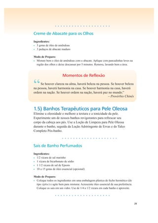 28
• • • • • • • • • • • • • • • • • • • •
Creme de Abacate para os Olhos
Ingredientes:
• 5 gotas de óleo de amêndoas
• 3 pedaços de abacate maduro
Modo de Preparo:
• Misture bem o óleo de amêndoas com o abacate. Aplique com pancadinhas leves na
região dos olhos e deixe descansar por 5 minutos. Remova, lavando bem a área.
Momentos de Reflexão
“Se houver clareza na alma, haverá beleza na pessoa. Se houver beleza
na pessoa, haverá harmonia na casa. Se houver harmonia na casa, haverá
ordem na nação. Se houver ordem na nação, haverá paz no mundo.”
– Provérbio Chinês
1.5) Banhos Terapêuticos para Pele Oleosa
Elimine a oleosidade e melhore a textura e a tonicidade da pele.
Experimente um de nossos banhos revigorantes para refrescar seu
corpo da cabeça aos pés. Use a Loção de Limpeza para Pele Oleosa
durante o banho, seguida da Loção Adstringente de Ervas e do Talco
Completo Pós-banho.
• • • • • • • • • • • • • • • • • • • •
Sais de Banho Perfumados
Ingredientes:
• 1/2 xícara de sal marinho
• 1 xícara de bicarbonato de sódio
• 1 1/2 xícara de sal de Epsom
• 10 a 15 gotas de óleo essencial (opcional)
Modo de Preparo:
• Coloque todos os ingredientes em uma embalagem plástica de fecho hermético (do
tipo ziploc) e agite bem para misturar. Acrescente óleo essencial de sua preferência.
Coloque os sais em um vidro. Use de 1/4 a 1/2 xícara em cada banho e aproveite.
• • • • • • • • • • • • • • • • • • • •
 
