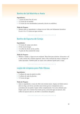 29
Banho de Sal Marinho e Aveia
Ingredientes:
• 1 xícara de farelo fino de aveia
• 1/2 xícara de sal marinho
• 1/2 xícara de ervas desidratadas (camomila, alecrim ou milefólio)
Modo de Preparo:
• Misture todos os ingredientes e coloque em um vidro com fechamento hermético.
Use de 1/4 a 1/2 xícara em água corrente.
• • • • • • • • • • • • • • • • • • • •
Banho de Espuma de Cereja
Ingredientes:
• 1/2 xícara de xampu sem cheiro
• 3/4 de xícara de água
• 1/2 colher de chá de sal de cozinha
• 15 gotas de óleo essencial de cereja
Modo de Preparo:
• Misture o xampu e a água em um recipiente. Mexa bem para misturar. Acrescente o sal
e volte a mexer até a mistura engrossar. Junte o óleo essencial de cereja e coloque em
vidros decorados. Também pode ser usado como sabonete líquido para o corpo.
• • • • • • • • • • • • • • • • • • • •
Loção de Limpeza para Pele Oleosa
Ingredientes:
• 2 colheres de sopa de amido de milho
• 2 colheres de sopa de glicerina
• 1/2 xícara de água
Modo de Preparo:
• Junte os ingredientes e mexa até obter uma mistura macia. Aqueça em banho-maria e
deixe no fogo, sem ferver, até obter uma mistura grossa e transparente com a
consistência de um pudim. Espere esfriar completamente. Use como sabonete para
limpar a pele. (Se a mistura ficar muito grossa, acrescente água aos poucos, uma
colher de sopa de cada vez, até obter a consistência desejada.)
• • • • • • • • • • • • • • • • • • • •
 
