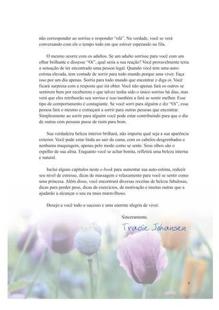 3
não corresponder ao sorriso e responder “olá”. Na verdade, você se verá
conversando com ele o tempo todo em que estiver esperando na fila.
O mesmo ocorre com os adultos. Se um adulto sorrisse para você com um
olhar brilhante e dissesse “Oi”, qual seria a sua reação? Você provavelmente teria
a sensação de ter encontrado uma pessoa legal. Quando você tem uma auto-
estima elevada, tem vontade de sorrir para todo mundo porque ama viver. Faça
isso por um dia apenas. Sorria para todo mundo que encontrar e diga oi. Você
ficará surpresa com a resposta que irá obter. Você não apenas fará os outros se
sentirem bem por receberem o que talvez tenha sido o único sorriso há dias, mas
verá que eles retribuirão seu sorriso e isso também a fará se sentir melhor. Esse
tipo de comportamento é contagiante. Se você sorri para alguém e diz “Oi”, essa
pessoa fará o mesmo e começará a sorrir para outras pessoas que encontrar.
Simplesmente ao sorrir para alguém você pode estar contribuindo para que o dia
de outras cem pessoas passe de ruim para bom.
Sua verdadeira beleza interior brilhará, não importa qual seja a sua aparência
exterior. Você pode estar linda ao sair da cama, com os cabelos desgrenhados e
nenhuma maquiagem, apenas pelo modo como se sente. Seus olhos são o
espelho de sua alma. Enquanto você se achar bonita, refletirá uma beleza interna
e natural.
Incluí alguns capítulos neste e-book para aumentar sua auto-estima, reduzir
seu nível de estresse, dicas de massagem e relaxamento para você se sentir como
uma princesa. Além disso, você encontrará diversas receitas de beleza fabulosas,
dicas para perder peso, dicas de exercícios, de motivação e muitas outras que a
ajudarão a alcançar o seu eu mais maravilhoso.
Desejo a você todo o sucesso e uma enorme alegria de viver.
Sinceramente,
Tracie Johansen
 
