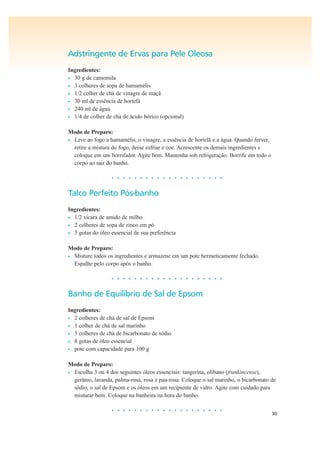 30
Adstringente de Ervas para Pele Oleosa
Ingredientes:
• 30 g de camomila
• 3 colheres de sopa de hamamélis
• 1/2 colher de chá de vinagre de maçã
• 30 ml de essência de hortelã
• 240 ml de água
• 1/4 de colher de chá de ácido bórico (opcional)
Modo de Preparo:
• Leve ao fogo a hamamélis, o vinagre, a essência de hortelã e a água. Quando ferver,
retire a mistura do fogo, deixe esfriar e coe. Acrescente os demais ingredientes e
coloque em um borrifador. Agite bem. Mantenha sob refrigeração. Borrife em todo o
corpo ao sair do banho.
• • • • • • • • • • • • • • • • • • • •
Talco Perfeito Pós-banho
Ingredientes:
• 1/2 xícara de amido de milho
• 2 colheres de sopa de zinco em pó
• 5 gotas do óleo essencial de sua preferência
Modo de Preparo:
• Misture todos os ingredientes e armazene em um pote hermeticamente fechado.
Espalhe pelo corpo após o banho.
• • • • • • • • • • • • • • • • • • • •
Banho de Equilíbrio de Sal de Epsom
Ingredientes:
• 2 colheres de chá de sal de Epsom
• 1 colher de chá de sal marinho
• 3 colheres de chá de bicarbonato de sódio
• 8 gotas de óleo essencial
• pote com capacidade para 100 g
Modo de Preparo:
• Escolha 3 ou 4 dos seguintes óleos essenciais: tangerina, olíbano (frankincense),
gerânio, lavanda, palma-rosa, rosa e pau-rosa. Coloque o sal marinho, o bicarbonato de
sódio, o sal de Epsom e os óleos em um recipiente de vidro. Agite com cuidado para
misturar bem. Coloque na banheira na hora do banho.
• • • • • • • • • • • • • • • • • • • •
 