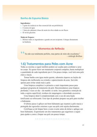 31
Banho de Espuma Básico
Ingredientes:
• 5 gotas de essência ou óleo essencial (de sua preferência)
• 4 xícaras de água
• 1 barra de sabonete à base de azeite de oliva ralado ou em flocos
• 45 ml de glicerina
Modo de Preparo:
• Misture todos os ingredientes e guarde em um recipiente. Coloque diretamente
na banheira.
Momentos de Reflexão
“Eu não sou totalmente perfeito, mas partes de mim são excelentes.”
– Ashleigh Brillian
1.6) Tratamentos para Peles com Acne
Todas as receitas a seguir também podem ser usadas para combater a acne
no corpo. Se quiser fazer um tratamento corporal completo, basta multiplicar
a quantidade de cada ingrediente por 4. Em pouco tempo, você terá uma pele
clara e macia.
Tomar banho com água muito quente, sabonetes ásperos ou loções de
limpeza não melhorarão ou evitarão o aparecimento da acne. Servirão
apenas para irritar ainda mais a pele.
Uma limpeza completa é o primeiro e mais importante passo para
qualquer programa de tratamento da pele. Recomendamos uma limpeza
profunda 2 vezes ao dia – de manhã e à noite. Isso garantirá a remoção de
toda a sujeira superficial, resíduos de maquiagem e oleosidade excessiva.
Uma limpeza ideal é complementada com o uso de uma loção
tonificante ou refrescante. Esse tipo de produto prepara sua pele para receber
o hidratante.
O último passo é aplicar um bom hidratante que manterá a pele macia e
protegida das agressões externas a que sua pele está sujeita diariamente.
Certifique-se de limpar bem o rosto à noite antes de deitar e aplique um
bom hidratante. Experimente um dos tratamentos que sugerimos a seguir
para ajudar a curar e limpar sua pele em pouco tempo.
• • • • • • • • • • • • • • • • • • • •
 