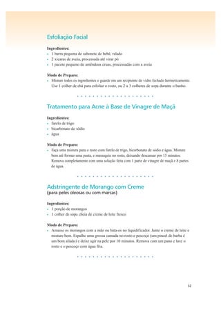 32
Esfoliação Facial
Ingredientes:
• 1 barra pequena de sabonete de bebê, ralado
• 2 xícaras de aveia, processada até virar pó
• 1 pacote pequeno de amêndoas cruas, processadas com a aveia
Modo de Preparo:
• Misture todos os ingredientes e guarde em um recipiente de vidro fechado hermeticamente.
Use 1 colher de chá para esfoliar o rosto, ou 2 a 3 colheres de sopa durante o banho.
• • • • • • • • • • • • • • • • • • • •
Tratamento para Acne à Base de Vinagre de Maçã
Ingredientes:
• farelo de trigo
• bicarbonato de sódio
• água
Modo de Preparo:
• Faça uma mistura para o rosto com farelo de trigo, bicarbonato de sódio e água. Misture
bem até formar uma pasta, e massageie no rosto, deixando descansar por 15 minutos.
Remova completamente com uma solução feita com 1 parte de vinagre de maçã e 8 partes
de água.
• • • • • • • • • • • • • • • • • • • •
Adstringente de Morango com Creme
(para peles oleosas ou com marcas)
Ingredientes:
• 1 porção de morangos
• 1 colher de sopa cheia de creme de leite fresco
Modo de Preparo:
• Amasse os morangos com a mão ou bata-os no liquidificador. Junte o creme de leite e
misture bem. Espalhe uma grossa camada no rosto e pescoço (um pincel de barba é
um bom aliado) e deixe agir na pele por 10 minutos. Remova com um pano e lave o
rosto e o pescoço com água fria.
• • • • • • • • • • • • • • • • • • • •
 