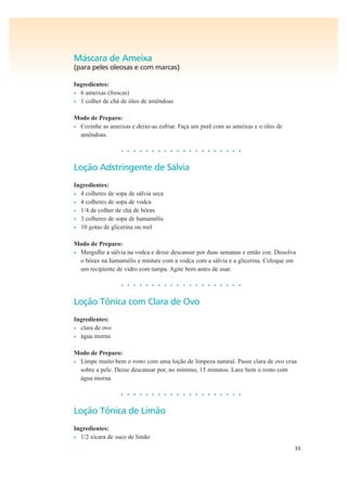 33
Máscara de Ameixa
(para peles oleosas e com marcas)
Ingredientes:
• 6 ameixas (frescas)
• 1 colher de chá de óleo de amêndoas
Modo de Preparo:
• Cozinhe as ameixas e deixe-as esfriar. Faça um purê com as ameixas e o óleo de
amêndoas.
• • • • • • • • • • • • • • • • • • • •
Loção Adstringente de Sálvia
Ingredientes:
• 4 colheres de sopa de sálvia seca
• 4 colheres de sopa de vodca
• 1/4 de colher de chá de bórax
• 3 colheres de sopa de hamamélis
• 10 gotas de glicerina ou mel
Modo de Preparo:
• Mergulhe a sálvia na vodca e deixe descansar por duas semanas e então coe. Dissolva
o bórax na hamamélis e misture com a vodca com a sálvia e a glicerina. Coloque em
um recipiente de vidro com tampa. Agite bem antes de usar.
• • • • • • • • • • • • • • • • • • • •
Loção Tônica com Clara de Ovo
Ingredientes:
• clara de ovo
• água morna
Modo de Preparo:
• Limpe muito bem o rosto com uma loção de limpeza natural. Passe clara de ovo crua
sobre a pele. Deixe descansar por, no mínimo, 15 minutos. Lave bem o rosto com
água morna.
• • • • • • • • • • • • • • • • • • • •
Loção Tônica de Limão
Ingredientes:
• 1/2 xícara de suco de limão
 