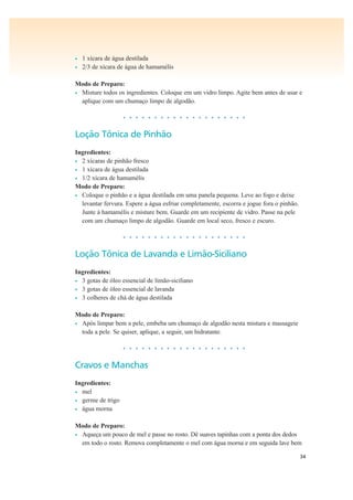 34
• 1 xícara de água destilada
• 2/3 de xícara de água de hamamélis
Modo de Preparo:
• Misture todos os ingredientes. Coloque em um vidro limpo. Agite bem antes de usar e
aplique com um chumaço limpo de algodão.
• • • • • • • • • • • • • • • • • • • •
Loção Tônica de Pinhão
Ingredientes:
• 2 xícaras de pinhão fresco
• 1 xícara de água destilada
• 1/2 xícara de hamamélis
Modo de Preparo:
• Coloque o pinhão e a água destilada em uma panela pequena. Leve ao fogo e deixe
levantar fervura. Espere a água esfriar completamente, escorra e jogue fora o pinhão.
Junte à hamamélis e misture bem. Guarde em um recipiente de vidro. Passe na pele
com um chumaço limpo de algodão. Guarde em local seco, fresco e escuro.
• • • • • • • • • • • • • • • • • • • •
Loção Tônica de Lavanda e Limão-Siciliano
Ingredientes:
• 3 gotas de óleo essencial de limão-siciliano
• 3 gotas de óleo essencial de lavanda
• 3 colheres de chá de água destilada
Modo de Preparo:
• Após limpar bem a pele, embeba um chumaço de algodão nesta mistura e massageie
toda a pele. Se quiser, aplique, a seguir, um hidratante.
• • • • • • • • • • • • • • • • • • • •
Cravos e Manchas
Ingredientes:
• mel
• germe de trigo
• água morna
Modo de Preparo:
• Aqueça um pouco de mel e passe no rosto. Dê suaves tapinhas com a ponta dos dedos
em todo o rosto. Remova completamente o mel com água morna e em seguida lave bem
 