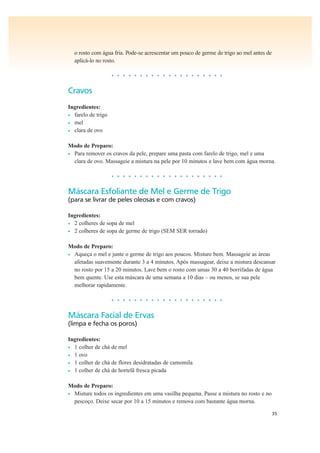 35
o rosto com água fria. Pode-se acrescentar um pouco de germe de trigo ao mel antes de
aplicá-lo no rosto.
• • • • • • • • • • • • • • • • • • • •
Cravos
Ingredientes:
• farelo de trigo
• mel
• clara de ovo
Modo de Preparo:
• Para remover os cravos da pele, prepare uma pasta com farelo de trigo, mel e uma
clara de ovo. Massageie a mistura na pele por 10 minutos e lave bem com água morna.
• • • • • • • • • • • • • • • • • • • •
Máscara Esfoliante de Mel e Germe de Trigo
(para se livrar de peles oleosas e com cravos)
Ingredientes:
• 2 colheres de sopa de mel
• 2 colheres de sopa de germe de trigo (SEM SER torrado)
Modo de Preparo:
• Aqueça o mel e junte o germe de trigo aos poucos. Misture bem. Massageie as áreas
afetadas suavemente durante 3 a 4 minutos. Após massagear, deixe a mistura descansar
no rosto por 15 a 20 minutos. Lave bem o rosto com umas 30 a 40 borrifadas de água
bem quente. Use esta máscara de uma semana a 10 dias – ou menos, se sua pele
melhorar rapidamente.
• • • • • • • • • • • • • • • • • • • •
Máscara Facial de Ervas
(limpa e fecha os poros)
Ingredientes:
• 1 colher de chá de mel
• 1 ovo
• 1 colher de chá de flores desidratadas de camomila
• 1 colher de chá de hortelã fresca picada
Modo de Preparo:
• Misture todos os ingredientes em uma vasilha pequena. Passe a mistura no rosto e no
pescoço. Deixe secar por 10 a 15 minutos e remova com bastante água morna.
 
