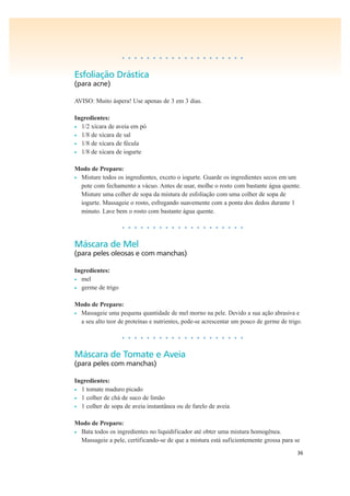 36
• • • • • • • • • • • • • • • • • • • •
Esfoliação Drástica
(para acne)
AVISO: Muito áspera! Use apenas de 3 em 3 dias.
Ingredientes:
• 1/2 xícara de aveia em pó
• 1/8 de xícara de sal
• 1/8 de xícara de fécula
• 1/8 de xícara de iogurte
Modo de Preparo:
• Misture todos os ingredientes, exceto o iogurte. Guarde os ingredientes secos em um
pote com fechamento a vácuo. Antes de usar, molhe o rosto com bastante água quente.
Misture uma colher de sopa da mistura de esfoliação com uma colher de sopa de
iogurte. Massageie o rosto, esfregando suavemente com a ponta dos dedos durante 1
minuto. Lave bem o rosto com bastante água quente.
• • • • • • • • • • • • • • • • • • • •
Máscara de Mel
(para peles oleosas e com manchas)
Ingredientes:
• mel
• germe de trigo
Modo de Preparo:
• Massageie uma pequena quantidade de mel morno na pele. Devido a sua ação abrasiva e
a seu alto teor de proteínas e nutrientes, pode-se acrescentar um pouco de germe de trigo.
• • • • • • • • • • • • • • • • • • • •
Máscara de Tomate e Aveia
(para peles com manchas)
Ingredientes:
• 1 tomate maduro picado
• 1 colher de chá de suco de limão
• 1 colher de sopa de aveia instantânea ou de farelo de aveia
Modo de Preparo:
• Bata todos os ingredientes no liquidificador até obter uma mistura homogênea.
Massageie a pele, certificando-se de que a mistura está suficientemente grossa para se
 