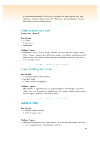 37
fixar nas áreas manchadas. Se necessário, acrescente um pouco mais de aveia para
engrossar a máscara. Deixe descansar por 10 minutos e remova esfregando com um
pano limpo embebido em água morna.
• • • • • • • • • • • • • • • • • • • •
Máscara de Limão e Ovo
(para peles oleosas)
Ingredientes:
• 1/2 limão
• 1 clara de ovo
• água morna
Modo de Preparo:
• Esprema 1/2 limão e misture o sumo com uma clara de ovo batida. Aplique sobre o
rosto, evitando a área dos olhos. Deixe a mistura no rosto durante uma noite ou, se for
usá-la durante o dia, deixe descansar por aproximadamente 15 minutos. Lave bem o
rosto com água morna.
• • • • • • • • • • • • • • • • • • • •
Loção Adstringente Cítrica
Ingredientes:
• 3 colheres de chá de extrato de limão
• suco de 1 limão
• 1/2 xícara de álcool isopropílico
Modo de Preparo:
• Misture todos os ingredientes em um recipiente pequeno. Transfira para um pote de
vidro e agite bem. Se mantido na geladeira, dura por 6 meses. Ajuda a fechar os poros,
refrescar a pele e remover a oleosidade excessiva.
• • • • • • • • • • • • • • • • • • • •
Máscara Facial
Ingredientes:
• 1/2 banana madura amassada
• 1 colher de sopa de mel
Modo de Preparo:
• Massageie suavemente o rosto com a mistura. Deixe descansar 15 minutos. Lave bem
o rosto com água morna e em seguida com água fria.
 