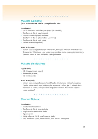 38
• • • • • • • • • • • • • • • • • • • •
Máscara Calmante
(esta máscara é excelente para peles oleosas)
Ingredientes:
• 1/4 de um tomate amassado (sem pele e sem sementes)
• 2 colheres de chá de iogurte natural
• 1 colher de chá de pepino amassado
• 2 colheres de chá de gel de babosa (Aloe vera)
• 3 colheres de chá de aveia em pó
• 2 folhas de hortelã (picadas)
Modo de Preparo:
• Misture todos os ingredientes em uma vasilha, massageie a mistura no rosto e deixe
descansar por 10 minutos. Lave bem o rosto com água morna ou experimente remover
com uma toalha de rosto umedecida com água morna.
• • • • • • • • • • • • • • • • • • • •
Máscara de Morango
Ingredientes:
• 1/2 xícara de iogurte natural
• 3 morangos picados
• 1/2 xícara de aveia
Modo de Preparo:
• Misture todos os ingredientes no liquidificador até obter uma mistura homogênea.
Espalhe a máscara no rosto com os dedos, recoste-se e relaxe por 15 minutos. Para
maximizar os efeitos, coloque rodelas de pepino nos olhos. Você ficará surpresa
com o resultado!
• • • • • • • • • • • • • • • • • • • •
Máscara Natural
Ingredientes:
• 1 colher de chá de álcool
• 2 colheres de chá de água destilada
• 10 gotas de suco natural de limão
• 5 gotas de mel
• 1/4 de colher de chá de bicarbonato de sódio
• talco infantil suficiente para fazer uma pasta macia e homogênea
 