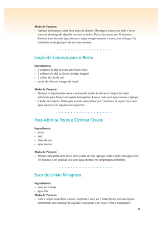 39
Modo de Preparo:
• Aplique diariamente, uma hora antes de dormir. Massageie a pasta em todo o rosto
com um chumaço de algodão ou com os dedos. Deixe descansar por 30 minutos.
Remova com bastante água morna e seque completamente o rosto, sem esfregar. Os
resultados serão perceptíveis em uma semana.
• • • • • • • • • • • • • • • • • • • •
Loção de Limpeza para o Rosto
Ingredientes:
• 2 colheres de chá de aveia em flocos finos
• 2 colheres de chá de farelo de trigo integral
• 1 colher de chá de mel
• azeite de oliva ou vinagre de maçã
Modo de Preparo:
• Misture os ingredientes secos e acrescente azeite de oliva ou vinagre de maçã
suficiente para formar uma pasta homogênea. Lave o rosto com água morna e aplique
a loção de limpeza. Massageie o rosto suavemente por 5 minutos. A seguir, lave com
água morna e em seguida com água fria.
• • • • • • • • • • • • • • • • • • • •
Para Abrir os Poros e Eliminar Cravos
Ingredientes:
• aveia
• mel
• clara de ovo
• água morna
Modo de Preparo:
• Prepare uma pasta com aveia, mel e clara de ovo. Aplique sobre a pele, massageie por
10 minutos e em seguida lave com água morna (em temperatura ambiente).
• • • • • • • • • • • • • • • • • • • •
Suco de Limão Milagroso
Ingredientes:
• suco de 1 limão
• água fria
Modo de Preparo:
• Lave e seque muito bem o rosto. Esprema o suco de 1 limão fresco em uma tigela,
embebendo um chumaço de algodão e passando-o no rosto. Volte a mergulhar o
 