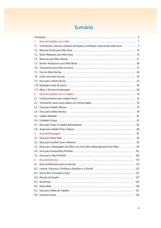 4
Sumário
Introdução . . . . . . . . . . . . . . . . . . . . . . . . . . . . . . . . . . . . . . . . . . . . . . . . . . . . . . . . . . . . . . . . . . . . . . . . . . . . . 6
1. Dicas de Cuidados com a Pele . . . . . . . . . . . . . . . . . . . . . . . . . . . . . . . . . . . . . . . . . . . . . . . . . . . . . . . . . 7
1.1. Tratamentos, máscaras, produtos de limpeza e esfoliação corporal para peles secas . . . . . . . . . . . . 7
1.2. Máscaras Faciais para Peles Secas . . . . . . . . . . . . . . . . . . . . . . . . . . . . . . . . . . . . . . . . . . . . . . . . . . . . . 13
1.3. Banho Relaxante para Peles Secas . . . . . . . . . . . . . . . . . . . . . . . . . . . . . . . . . . . . . . . . . . . . . . . . . . . . 16
1.4. Máscaras para Peles Oleosas . . . . . . . . . . . . . . . . . . . . . . . . . . . . . . . . . . . . . . . . . . . . . . . . . . . . . . . . . 21
1.5. Banhos Terapêuticos para Pele Oleosa . . . . . . . . . . . . . . . . . . . . . . . . . . . . . . . . . . . . . . . . . . . . . . . . 28
1.6. Tratamentos para Peles com Acne . . . . . . . . . . . . . . . . . . . . . . . . . . . . . . . . . . . . . . . . . . . . . . . . . . . . 31
1.7. Para ter Mãos Bonitas . . . . . . . . . . . . . . . . . . . . . . . . . . . . . . . . . . . . . . . . . . . . . . . . . . . . . . . . . . . . . . 43
1.8. Cuide muito bem dos pés . . . . . . . . . . . . . . . . . . . . . . . . . . . . . . . . . . . . . . . . . . . . . . . . . . . . . . . . . . . 50
1.9. Dicas para o Banho de Sol . . . . . . . . . . . . . . . . . . . . . . . . . . . . . . . . . . . . . . . . . . . . . . . . . . . . . . . . . . 55
1.10. Depilação à base de açúcar . . . . . . . . . . . . . . . . . . . . . . . . . . . . . . . . . . . . . . . . . . . . . . . . . . . . . . . . . 58
1.11. Óleos e Técnicas de Massagem . . . . . . . . . . . . . . . . . . . . . . . . . . . . . . . . . . . . . . . . . . . . . . . . . . . . . . 60
2. Dicas de Cuidados com os Cabelos . . . . . . . . . . . . . . . . . . . . . . . . . . . . . . . . . . . . . . . . . . . . . . . . . . . . 74
2.1. Condicionamento para Cabelos Secos! . . . . . . . . . . . . . . . . . . . . . . . . . . . . . . . . . . . . . . . . . . . . . . . . 74
2.2. Tratamento caseiro para cabelos com pontas duplas . . . . . . . . . . . . . . . . . . . . . . . . . . . . . . . . . . . . . 74
2.3. Dicas para Cabelos Oleosos . . . . . . . . . . . . . . . . . . . . . . . . . . . . . . . . . . . . . . . . . . . . . . . . . . . . . . . . . . 76
2.4. Dicas para Cabelos Bonitos . . . . . . . . . . . . . . . . . . . . . . . . . . . . . . . . . . . . . . . . . . . . . . . . . . . . . . . . . 78
2.5. Cabelos Rebeldes . . . . . . . . . . . . . . . . . . . . . . . . . . . . . . . . . . . . . . . . . . . . . . . . . . . . . . . . . . . . . . . . . 81
2.6. Combate à Caspa . . . . . . . . . . . . . . . . . . . . . . . . . . . . . . . . . . . . . . . . . . . . . . . . . . . . . . . . . . . . . . . . . 81
2.7. Dicas para Tingir os Cabelos Naturalmente . . . . . . . . . . . . . . . . . . . . . . . . . . . . . . . . . . . . . . . . . . . . 83
2.8. Ajuda para Cabelos Finos e Opacos . . . . . . . . . . . . . . . . . . . . . . . . . . . . . . . . . . . . . . . . . . . . . . . . . . 86
3. Dicas de Maquiagem . . . . . . . . . . . . . . . . . . . . . . . . . . . . . . . . . . . . . . . . . . . . . . . . . . . . . . . . . . . . . . 92
3.1. Dicas para Passar Base . . . . . . . . . . . . . . . . . . . . . . . . . . . . . . . . . . . . . . . . . . . . . . . . . . . . . . . . . . . . . 92
3.2. Dicas para Escolher Cores e Misturas . . . . . . . . . . . . . . . . . . . . . . . . . . . . . . . . . . . . . . . . . . . . . . . . . 92
3.3. Dicas para a Maquiagem dos Olhos e as Cores Mais Adequadas para Seus Olhos . . . . . . . . . . . . 94
3.4. Dicas para Sobrancelhas Perfeitas . . . . . . . . . . . . . . . . . . . . . . . . . . . . . . . . . . . . . . . . . . . . . . . . . . . 101
3.5. Dicas para o Blush Perfeito . . . . . . . . . . . . . . . . . . . . . . . . . . . . . . . . . . . . . . . . . . . . . . . . . . . . . . . . 104
4. Dicas de Exercícios . . . . . . . . . . . . . . . . . . . . . . . . . . . . . . . . . . . . . . . . . . . . . . . . . . . . . . . . . . . . . . . . 110
4.1. Dicas de Motivação para se Exercitar . . . . . . . . . . . . . . . . . . . . . . . . . . . . . . . . . . . . . . . . . . . . . . . . 110
4.2. Levante, Endureça e Tonifique o Bumbum e o Quadril . . . . . . . . . . . . . . . . . . . . . . . . . . . . . . . . . 122
4.3. Pernas Bem Torneadas e Sexy? . . . . . . . . . . . . . . . . . . . . . . . . . . . . . . . . . . . . . . . . . . . . . . . . . . . . . 127
4.4. Flexores de Quadril . . . . . . . . . . . . . . . . . . . . . . . . . . . . . . . . . . . . . . . . . . . . . . . . . . . . . . . . . . . . . . . 127
4.5. Quadríceps . . . . . . . . . . . . . . . . . . . . . . . . . . . . . . . . . . . . . . . . . . . . . . . . . . . . . . . . . . . . . . . . . . . . . . 129
4.6. Panturrilhas . . . . . . . . . . . . . . . . . . . . . . . . . . . . . . . . . . . . . . . . . . . . . . . . . . . . . . . . . . . . . . . . . . . . . 130
4.7. Exercícios à Mesa de Trabalho . . . . . . . . . . . . . . . . . . . . . . . . . . . . . . . . . . . . . . . . . . . . . . . . . . . . . . 131
4.8. Exercícios Faciais . . . . . . . . . . . . . . . . . . . . . . . . . . . . . . . . . . . . . . . . . . . . . . . . . . . . . . . . . . . . . . . . . 134
 