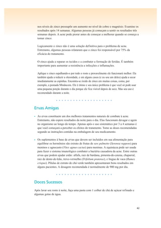 42
nos níveis de zinco pressupõe um aumento no nível de cobre e magnésio. Examine os
resultados após 14 semanas. Algumas pessoas já começam a sentir os resultados três
semanas depois. A acne pode piorar antes de começar a melhorar quando se começa a
tomar zinco.
Logicamente o zinco não é uma solução definitiva para o problema de acne.
Entretanto, algumas pessoas relataram que o zinco foi responsável por 75% da
eficácia do tratamento.
O zinco ajuda a reparar os tecidos e a combater a formação de feridas. É também
importante para aumentar a resistência a infecções e inflamações.
Aplique o zinco espalhando-o por todo o rosto e provavelmente ele funcionará melhor. Ele
também ajuda a reduzir a oleosidade, e em alguns casos (e eu sou um deles) ajuda a secar
imediatamente as espinhas. Encontra-se óxido de zinco em muitas coisas, como, por
exemplo, a pomada Minâncora. Ele é ótimo e seu único problema é que você só pode usar
uma pequena porção durante o dia porque ele fica visível depois de seco. Mas seu uso é
recomendado durante a noite.
• • • • • • • • • • • • • • • • • • • •
Ervas Amigas
• As ervas constituem um dos melhores tratamentos naturais de combate à acne.
Entretanto, não espere resultados da noite para o dia. Elas funcionam devagar e agem
no organismo ao longo do tempo. Apenas após o uso sistemático por 3 a 4 semanas é
que você começará a perceber os efeitos do tratamento. Tome as doses recomendadas
segundo as instruções contidas na embalagem de seu medicamento.
• Os suplementos à base de ervas que devem ser incluídos em sua alimentação para
equilibrar os hormônios são extrato de frutas de saw palmetto (Serenoa reppens) para
meninos e agnocasto (Vitex agnus-cactus) para meninas. A equinácea pode ser usada
para fazer o sistema imunológico combater a bactéria causadora da acne. Entre outras
ervas que podem ajudar estão: alfafa, raiz de bardana, pimenta-de-caiena, chaparral,
raiz de dente-de-leão, trevo-vermelho (Trifolium pratense), e língua de vaca (Rumex
crispus). Pílulas de extrato de chá verde também apresentaram bons resultados em
alguns pacientes. A dosagem recomendada é normalmente de 900 mg por dia.
• • • • • • • • • • • • • • • • • • • •
Doces Sucessos
Após lavar seu rosto à noite, faça uma pasta com 1 colher de chá de açúcar refinado e
algumas gotas de água.
 