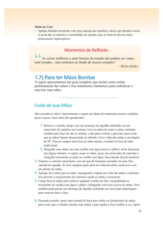 43
Modo de Usar:
• Aplique batendo levemente com uma esponja nas espinhas e deixe agir durante a noite.
A pasta não só reduzirá a vermelhidão da espinha, mas ao final do dia ela estará
praticamente imperceptível.
Momentos de Reflexão
“As coisas melhores e mais bonitas do mundo não podem ser vistas,
nem tocadas... mas sentimos no fundo de nossos corações.”
– Helen Keller
1.7) Para ter Mãos Bonitas
A seguir apresentamos um guia completo que ensina como cuidar
perfeitamente das unhas e traz tratamentos fantásticos para embelezar e
suavizar suas mãos.
• • • • • • • • • • • • • • • • • • • •
Cuide de suas Mãos
Não esconda as mãos! Apresentamos a seguir um plano de tratamento caseiro completo,
passo a passo. Suas mãos lhe agradecerão.
1. Remova o esmalte antigo com um chumaço de algodão embebido em um
removedor de esmaltes sem acetona. Lixe as unhas de canto a canto, tomando
cuidado para lixar em um só sentido, e não para a frente e para trás, para evitar
que as unhas fiquem descascando ou abrindo. Lixe o lado das unhas a um ângulo
de 45º. Procure sempre usar lixas de unha macias, evitando as lixas de unha
tradicionais.
2. Mergulhe suas unhas em uma vasilha com água morna e sabão e deixe descansar
por alguns minutos. A seguir, seque as mãos, passe um removedor de cutículas e
mergulhe novamente as mãos na vasilha com água. Sua cutícula deverá amolecer.
3. Empurre a cutícula suavemente com um pau de laranjeira enrolado em uma fina
camada de algodão. Se tiver espigões (pele dura em volta da unha), remova-os com
um alicate de unhas.
4. Aplique um creme para as mãos, massageado a região em volta das unhas e cutículas.
Isso previne o ressecamento da cutícula e ajuda as unhas a crescerem.
5. Limpe bem as unhas para remover qualquer resíduo de óleo, mergulhando-as
novamente na vasilha com água e sabão e esfregando com uma escova de unhas. Você
também pode passar um chumaço de algodão embebido em uma loção adstringente
para remover todo o óleo.
6. Passando esmalte: passe uma camada de base para unhas ou fortalecedor de unhas
para evitar que o esmalte manche suas unhas e para ajudar a fixar melhor a cor. Agora
 