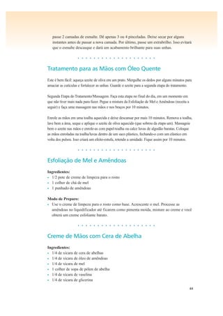 44
passe 2 camadas de esmalte. Dê apenas 3 ou 4 pinceladas. Deixe secar por alguns
instantes antes de passar a nova camada. Por último, passe um extrabrilho. Isso evitará
que o esmalte descasque e dará um acabamento brilhante para suas unhas.
• • • • • • • • • • • • • • • • • • • •
Tratamento para as Mãos com Óleo Quente
Este é bem fácil: aqueça azeite de oliva em um prato. Mergulhe os dedos por alguns minutos para
amaciar as cutículas e fortalecer as unhas. Guarde o azeite para a segunda etapa do tratamento.
Segunda Etapa do Tratamento/Massagem. Faça esta etapa no final do dia, em um momento em
que não tiver mais nada para fazer. Pegue a mistura da Esfoliação de Mel e Amêndoas (receita a
seguir) e faça uma massagem nas mãos e nos braços por 10 minutos.
Enrole as mãos em uma toalha aquecida e deixe descansar por mais 10 minutos. Remova a toalha,
lave bem a área, seque e aplique o azeite de oliva aquecido (que sobrou da etapa um). Massageie
bem o azeite nas mãos e enrole-as com papel-toalha ou calce luvas de algodão baratas. Coloque
as mãos enroladas na toalha/luvas dentro de um saco plástico, fechando-o com um elástico em
volta dos pulsos. Isso criará um efeito-estufa, retendo a umidade. Fique assim por 10 minutos.
• • • • • • • • • • • • • • • • • • • •
Esfoliação de Mel e Amêndoas
Ingredientes:
• 1/2 pote de creme de limpeza para o rosto
• 1 colher de chá de mel
• 1 punhado de amêndoas
Modo de Preparo:
• Use o creme de limpeza para o rosto como base. Acrescente o mel. Processe as
amêndoas no liquidificador até ficarem como pimenta moída, misture ao creme e você
obterá um creme esfoliante barato.
• • • • • • • • • • • • • • • • • • • •
Creme de Mãos com Cera de Abelha
Ingredientes:
• 1/4 de xícara de cera de abelhas
• 1/4 de xícara de óleo de amêndoas
• 1/4 de xícara de mel
• 1 colher de sopa de pólen de abelha
• 1/4 de xícara de vaselina
• 1/4 de xícara de glicerina
 
