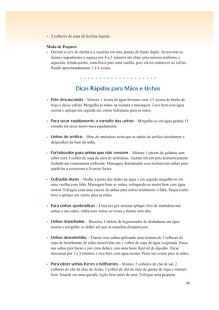 45
• 2 colheres de sopa de lecitina líquida
Modo de Preparo:
• Derreta a cera de abelha e a vaselina em uma panela de fundo duplo. Acrescente os
demais ingredientes e aqueça por 4 a 5 minutos até obter uma mistura uniforme e
aquecida. Ainda quente, transfira-a para uma vasilha, pois ela irá endurecer ao esfriar.
Rende aproximadamente 1 1/4 xícara.
• • • • • • • • • • • • • • • • • • • •
Dicas Rápidas para Mãos e Unhas
• Pele descascando – Misture 1 xícara de água fervente com 1/2 xícara de farelo de
trigo e deixe esfriar. Mergulhe as mãos na mistura e massageie. Lave bem com água
morna e aplique em seguida um creme hidratante para as mãos.
• Para secar rapidamente o esmalte das unhas – Mergulhe-as em água gelada. O
esmalte irá secar muito mais rapidamente.
• Unhas de acrílico – Óleo de amêndoas evita que as unhas de acrílico desidratem e
desgrudem da base da unha.
• Fortalecedor para unhas que não crescem – Misture 1 pacote de gelatina sem
sabor com 1 colher de sopa de óleo de amêndoas. Guarde em um pote hermeticamente
fechado em temperatura ambiente. Massageie diariamente essa mistura nas unhas para
ajudá-las a crescerem e ficarem fortes.
• Cutículas duras – Molhe a ponta dos dedos na água e em seguida megulhe-os em
uma vasilha com fubá. Massageie bem as unhas, esfregando-as muito bem com água
morna. Esfregue com uma escova de unhas para retirar totalmente o fubá. Seque muito
bem e aplique um creme para as mãos.
• Para unhas quebradiças – Uma vez por semana aplique óleo de amêndoas nas
unhas e nas mãos, cubra com meias ou luvas e durma com elas.
• Unhas manchadas – Dissolva 1 tablete de higienizador de dentaduras em água
morna e mergulhe os dedos até que as manchas desapareçam.
• Unhas descoloridas – Clareie suas unhas aplicando uma mistura de 3 colheres de
sopa de bicarbonato de sódio dissolvidas em 1 colher de sopa de água oxigenada. Passe
nas unhas (por baixo e por cima delas), com uma haste flexível de algodão. Deixe
descansar por 3 a 5 minutos e lave bem com água morna. Passe um creme para as mãos.
• Para obter unhas fortes e brilhantes – Misture 2 colheres de chá de sal, 2
colheres de chá de óleo de rícino, 1 colher de chá de óleo de germe de trigo e misture
bem. Guarde em uma garrafa. Agite bem antes de usar. Esfregue uma pequena
 