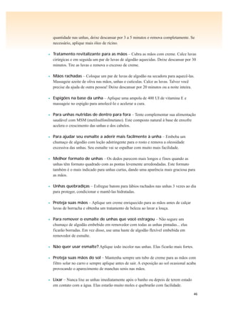46
quantidade nas unhas, deixe descansar por 3 a 5 minutos e remova completamente. Se
necessário, aplique mais óleo de rícino.
• Tratamento revitalizante para as mãos – Cubra as mãos com creme. Calce luvas
cirúrgicas e em seguida um par de luvas de algodão aquecidas. Deixe descansar por 30
minutos. Tire as luvas e remova o excesso de creme.
• Mãos rachadas – Coloque um par de luvas de algodão na secadora para aquecê-las.
Massageie azeite de oliva nas mãos, unhas e cutículas. Calce as luvas. Talvez você
precise da ajuda de outra pessoa! Deixe descansar por 20 minutos ou a noite inteira.
• Espigões na base da unha – Aplique uma ampola de 400 UI de vitamina E e
massageie no espigão para amolecê-lo e acelerar a cura.
• Para unhas nutridas de dentro para fora – Tente complementar sua alimentação
saudável com MSM (metilsulfonilmetano). Este composto natural à base de enxofre
acelera o crescimento das unhas e dos cabelos.
• Para ajudar seu esmalte a aderir mais facilmente à unha – Embeba um
chumaço de algodão com loção adstringente para o rosto e remova a oleosidade
excessiva das unhas. Seu esmalte vai se espalhar com muito mais facilidade.
• Melhor formato de unhas – Os dedos parecem mais longos e finos quando as
unhas têm formato quadrado com as pontas levemente arredondadas. Este formato
também é o mais indicado para unhas curtas, dando uma aparência mais graciosa para
as mãos.
• Unhas quebradiças – Esfregue batom para lábios rachados nas unhas 3 vezes ao dia
para proteger, condicionar e mantê-las hidratadas.
• Proteja suas mãos – Aplique um creme enriquecido para as mãos antes de calçar
luvas de borracha e obtenha um tratamento de beleza ao lavar a louça.
• Para remover o esmalte de unhas que você estragou – Não segure um
chumaço de algodão embebido em removedor com todas as unhas pintadas... elas
ficarão borradas. Em vez disso, use uma haste de algodão flexível embebida em
removedor de esmalte.
• Não quer usar esmalte? Aplique iodo incolor nas unhas. Elas ficarão mais fortes.
• Proteja suas mãos do sol – Mantenha sempre um tubo de creme para as mãos com
filtro solar no carro e sempre aplique antes de sair. A exposição ao sol ocasional acaba
provocando o aparecimento de manchas senis nas mãos.
• Lixar – Nunca lixe as unhas imediatamente após o banho ou depois de terem estado
em contato com a água. Elas estarão muito moles e quebrarão com facilidade.
 