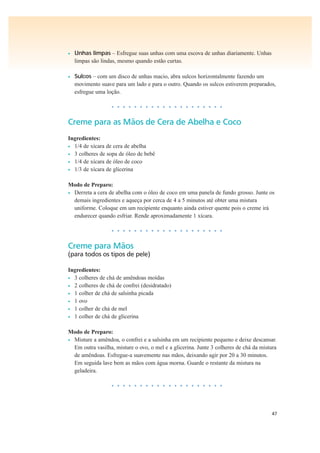 47
• Unhas limpas – Esfregue suas unhas com uma escova de unhas diariamente. Unhas
limpas são lindas, mesmo quando estão curtas.
• Sulcos – com um disco de unhas macio, abra sulcos horizontalmente fazendo um
movimento suave para um lado e para o outro. Quando os sulcos estiverem preparados,
esfregue uma loção.
• • • • • • • • • • • • • • • • • • • •
Creme para as Mãos de Cera de Abelha e Coco
Ingredientes:
• 1/4 de xícara de cera de abelha
• 3 colheres de sopa de óleo de bebê
• 1/4 de xícara de óleo de coco
• 1/3 de xícara de glicerina
Modo de Preparo:
• Derreta a cera de abelha com o óleo de coco em uma panela de fundo grosso. Junte os
demais ingredientes e aqueça por cerca de 4 a 5 minutos até obter uma mistura
uniforme. Coloque em um recipiente enquanto ainda estiver quente pois o creme irá
endurecer quando esfriar. Rende aproximadamente 1 xícara.
• • • • • • • • • • • • • • • • • • • •
Creme para Mãos
(para todos os tipos de pele)
Ingredientes:
• 3 colheres de chá de amêndoas moídas
• 2 colheres de chá de confrei (desidratado)
• 1 colher de chá de salsinha picada
• 1 ovo
• 1 colher de chá de mel
• 1 colher de chá de glicerina
Modo de Preparo:
• Misture a amêndoa, o confrei e a salsinha em um recipiente pequeno e deixe descansar.
Em outra vasilha, misture o ovo, o mel e a glicerina. Junte 3 colheres de chá da mistura
de amêndoas. Esfregue-a suavemente nas mãos, deixando agir por 20 a 30 minutos.
Em seguida lave bem as mãos com água morna. Guarde o restante da mistura na
geladeira.
• • • • • • • • • • • • • • • • • • • •
 