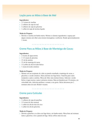 48
Loção para as Mãos à Base de Mel
Ingredientes:
• 1/2 xícara de vaselina
• 2 colheres de sopa de mel
• 3 colheres de sopa de glicerina
• 1 colher de sopa de lecitina líquida
Modo de Preparo:
• Derreta a vaselina em banho-maria. Misture os demais ingredientes e aqueça por
alguns minutos até obter uma mistura homogênea e uniforme. Rende aproximadamente
1 xícara.
• • • • • • • • • • • • • • • • • • • •
Creme Para as Mãos à Base de Manteiga de Cacau
Ingredientes:
• 2 xícaras de água morna
• 1 1/2 xícara de glicerina
• 15 ml de amônia
• 15 ml de manteiga de cacau
• 1/2 colher de chá de ácido bórico
• 1 xícara de ácido esteárico
Modo de Preparo:
• Misture em um recipiente de vidro ou panela esmaltada a manteiga de cacau, a
glicerina e o ácido esteárico. Deixe derreter em fogo baixo. Transfira para outro
recipiente e junte a amônia. Mexa até obter uma mistura leitosa. Adicione o ácido
bórico à água morna e junte à primeira mistura. Bata na batedeira por 10 minutos, em
velocidade alta. Adicione perfume e corante a seu gosto. Deixe descansar por 2
semanas antes de usar. Rende 6 xícaras.
• • • • • • • • • • • • • • • • • • • •
Creme para Cutículas
Ingredientes:
• 3 colheres de sopa de parafina
• 1/2 xícara de óleo mineral
• 1 colher de chá de óleo de coco
• 1 colher de chá de glicerina
Modo de Preparo:
• Derreta a parafina e os óleos em fogo baixo, em banho-maria. Mexa bem até misturar.
Junte a glicerina e tire a panela do fogo. Deixe esfriar antes de usar.
 