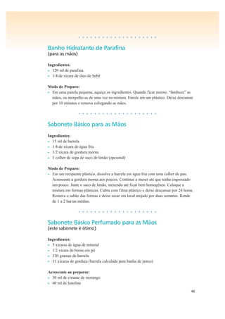 49
• • • • • • • • • • • • • • • • • • • •
Banho Hidratante de Parafina
(para as mãos)
Ingredientes:
• 120 ml de parafina
• 1/4 de xícara de óleo de bebê
Modo de Preparo:
• Em uma panela pequena, aqueça os ingredientes. Quando ficar morno, “lambuze” as
mãos, ou mergulhe-as de uma vez na mistura. Enrole em um plástico. Deixe descansar
por 10 minutos e remova esfregando as mãos.
• • • • • • • • • • • • • • • • • • • •
Sabonete Básico para as Mãos
Ingredientes:
• 15 ml de barrela
• 1/4 de xícara de água fria
• 1/2 xícara de gordura morna
• 1 colher de sopa de suco de limão (opcional)
Modo de Preparo:
• Em um recipiente plástico, dissolva a barrela em água fria com uma colher de pau.
Acrescente a gordura morna aos poucos. Continue a mexer até que tenha engrossado
um pouco. Junte o suco de limão, mexendo até ficar bem homogêneo. Coloque a
mistura em formas plásticas. Cubra com filme plástico e deixe descansar por 24 horas.
Remova o sabão das formas e deixe secar em local arejado por duas semanas. Rende
de 1 a 2 barras médias.
• • • • • • • • • • • • • • • • • • • •
Sabonete Básico Perfumado para as Mãos
(este sabonete é ótimo)
Ingredientes:
• 5 xícaras de água de mineral
• 1/2 xícara de bórax em pó
• 330 gramas de barrela
• 11 xícaras de gordura (barrela calculada para banha de porco)
Acrescente ao preparar:
• 30 ml de corante de morango
• 60 ml de lanolina
 