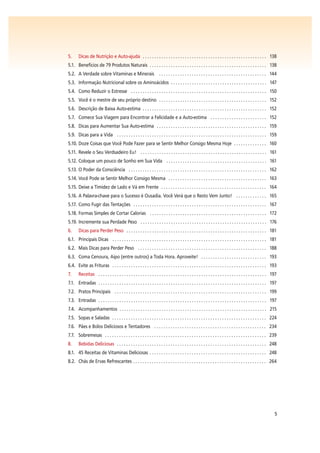 5
5. Dicas de Nutrição e Auto-ajuda . . . . . . . . . . . . . . . . . . . . . . . . . . . . . . . . . . . . . . . . . . . . . . . . . . . . . 138
5.1. Benefícios de 79 Produtos Naturais . . . . . . . . . . . . . . . . . . . . . . . . . . . . . . . . . . . . . . . . . . . . . . . . . . 138
5.2. A Verdade sobre Vitaminas e Minerais . . . . . . . . . . . . . . . . . . . . . . . . . . . . . . . . . . . . . . . . . . . . . . 144
5.3. Informação Nutricional sobre os Aminoácidos . . . . . . . . . . . . . . . . . . . . . . . . . . . . . . . . . . . . . . . . . 147
5.4. Como Reduzir o Estresse . . . . . . . . . . . . . . . . . . . . . . . . . . . . . . . . . . . . . . . . . . . . . . . . . . . . . . . . . . 150
5.5. Você é o mestre de seu próprio destino . . . . . . . . . . . . . . . . . . . . . . . . . . . . . . . . . . . . . . . . . . . . . . 152
5.6. Descrição de Baixa Auto-estima . . . . . . . . . . . . . . . . . . . . . . . . . . . . . . . . . . . . . . . . . . . . . . . . . . . . . 152
5.7. Comece Sua Viagem para Encontrar a Felicidade e a Auto-estima . . . . . . . . . . . . . . . . . . . . . . . . 152
5.8. Dicas para Aumentar Sua Auto-estima . . . . . . . . . . . . . . . . . . . . . . . . . . . . . . . . . . . . . . . . . . . . . . . 159
5.9. Dicas para a Vida . . . . . . . . . . . . . . . . . . . . . . . . . . . . . . . . . . . . . . . . . . . . . . . . . . . . . . . . . . . . . . . . 159
5.10. Doze Coisas que Você Pode Fazer para se Sentir Melhor Consigo Mesma Hoje . . . . . . . . . . . . . . 160
5.11. Revele o Seu Verdsadeiro Eu! . . . . . . . . . . . . . . . . . . . . . . . . . . . . . . . . . . . . . . . . . . . . . . . . . . . . . . 161
5.12. Coloque um pouco de Sonho em Sua Vida . . . . . . . . . . . . . . . . . . . . . . . . . . . . . . . . . . . . . . . . . . . 161
5.13. O Poder da Consciência . . . . . . . . . . . . . . . . . . . . . . . . . . . . . . . . . . . . . . . . . . . . . . . . . . . . . . . . . . . 162
5.14. Você Pode se Sentir Melhor Consigo Mesma . . . . . . . . . . . . . . . . . . . . . . . . . . . . . . . . . . . . . . . . . . 163
5.15. Deixe a Timidez de Lado e Vá em Frente . . . . . . . . . . . . . . . . . . . . . . . . . . . . . . . . . . . . . . . . . . . . . 164
5.16. A Palavra-chave para o Sucesso é Ousadia. Você Verá que o Resto Vem Junto! . . . . . . . . . . . . . 165
5.17. Como Fugir das Tentações . . . . . . . . . . . . . . . . . . . . . . . . . . . . . . . . . . . . . . . . . . . . . . . . . . . . . . . . . 167
5.18. Formas Simples de Cortar Calorias . . . . . . . . . . . . . . . . . . . . . . . . . . . . . . . . . . . . . . . . . . . . . . . . . . 172
5.19. Incremente sua Perdade Peso . . . . . . . . . . . . . . . . . . . . . . . . . . . . . . . . . . . . . . . . . . . . . . . . . . . . . . 176
6. Dicas para Perder Peso . . . . . . . . . . . . . . . . . . . . . . . . . . . . . . . . . . . . . . . . . . . . . . . . . . . . . . . . . . . . 181
6.1. Principais Dicas . . . . . . . . . . . . . . . . . . . . . . . . . . . . . . . . . . . . . . . . . . . . . . . . . . . . . . . . . . . . . . . . . . 181
6.2. Mais Dicas para Perder Peso . . . . . . . . . . . . . . . . . . . . . . . . . . . . . . . . . . . . . . . . . . . . . . . . . . . . . . . 188
6.3. Coma Cenoura, Aipo (entre outros) a Toda Hora. Aproveite! . . . . . . . . . . . . . . . . . . . . . . . . . . . . 193
6.4. Evite as Frituras . . . . . . . . . . . . . . . . . . . . . . . . . . . . . . . . . . . . . . . . . . . . . . . . . . . . . . . . . . . . . . . . . . 193
7. Receitas . . . . . . . . . . . . . . . . . . . . . . . . . . . . . . . . . . . . . . . . . . . . . . . . . . . . . . . . . . . . . . . . . . . . . . . . 197
7.1. Entradas . . . . . . . . . . . . . . . . . . . . . . . . . . . . . . . . . . . . . . . . . . . . . . . . . . . . . . . . . . . . . . . . . . . . . . . . 197
7.2. Pratos Principais . . . . . . . . . . . . . . . . . . . . . . . . . . . . . . . . . . . . . . . . . . . . . . . . . . . . . . . . . . . . . . . . . 199
7.3. Entradas . . . . . . . . . . . . . . . . . . . . . . . . . . . . . . . . . . . . . . . . . . . . . . . . . . . . . . . . . . . . . . . . . . . . . . . . 197
7.4. Acompanhamentos . . . . . . . . . . . . . . . . . . . . . . . . . . . . . . . . . . . . . . . . . . . . . . . . . . . . . . . . . . . . . . . 215
7.5. Sopas e Saladas . . . . . . . . . . . . . . . . . . . . . . . . . . . . . . . . . . . . . . . . . . . . . . . . . . . . . . . . . . . . . . . . . . 224
7.6. Pães e Bolos Deliciosos e Tentadores . . . . . . . . . . . . . . . . . . . . . . . . . . . . . . . . . . . . . . . . . . . . . . . . 234
7.7. Sobremesas . . . . . . . . . . . . . . . . . . . . . . . . . . . . . . . . . . . . . . . . . . . . . . . . . . . . . . . . . . . . . . . . . . . . . 239
8. Bebidas Deliciosas . . . . . . . . . . . . . . . . . . . . . . . . . . . . . . . . . . . . . . . . . . . . . . . . . . . . . . . . . . . . . . . . 248
8.1. 45 Receitas de Vitaminas Deliciosas . . . . . . . . . . . . . . . . . . . . . . . . . . . . . . . . . . . . . . . . . . . . . . . . . . 248
8.2. Chás de Ervas Refrescantes . . . . . . . . . . . . . . . . . . . . . . . . . . . . . . . . . . . . . . . . . . . . . . . . . . . . . . . . . 264
 
