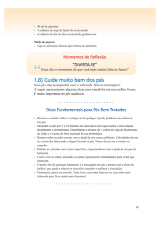 50
• 90 ml de glicerina
• 3 colheres de sopa de farelo de aveia moído
• 4 colheres de chá de óleo essencial de gerânio-rosa
Modo de peparo:
• Siga as instruções básicas para feitura de sabonetes.
Momentos de Reflexão
“DIVIRTA-SE”
“Estes são os momentos de que você mais sentirá falta no futuro.”
1.8) Cuide muito bem dos pés
Seus pés irão acompanhar você a vida toda. Não os menospreze.
A seguir apresentamos algumas dicas para mantê-los em sua melhor forma.
É muito importante ter pés saudáveis.
• • • • • • • • • • • • • • • • • • • •
Dicas Fundamentais para Pés Bem Tratados
• Remova o esmalte velho e verifique se há qualquer tipo de problema nas unhas ou
nos pés.
• Mergulhe os pés por 5 a 10 minutos em uma bacia com água morna e uma solução
desinfetante e aromatizante. Experimente a mistura de 1 colher de sopa de bicarbonato
de sódio e 10 gotas do óleo essencial de sua preferência.
• Remova todas as peles mortas com a ajuda de um creme esfoliante. Calosidades devem
ser removidas hidratando e depois lixando os pés. Nunca devem ser cortadas ou
raspadas.
• Hidrate as cutículas com creme específico, empurrando-as com a ajuda de um pau de
laranjeira.
• Corte e lixe as unhas, deixando os cantos ligeiramente arredondados para evitar que
encravem.
• O ponto alto de qualquer tratamento é a massagem nos pés e pernas (até a altura do
joelho), que ajuda a relaxar os músculos cansados e melhora a circulação.
• Finalmente, passe um esmalte. Tente fazer uma unha francesa ou uma unha mais
elaborada para ficar ainda mais charmosa!
• • • • • • • • • • • • • • • • • • • •
 