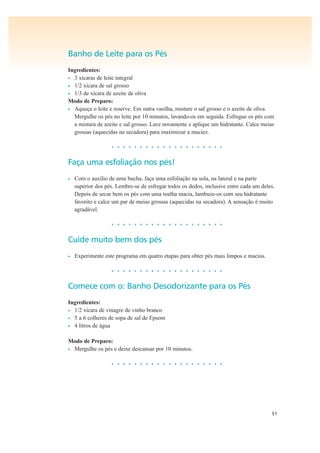 51
Banho de Leite para os Pés
Ingredientes:
• 3 xícaras de leite integral
• 1/2 xícara de sal grosso
• 1/3 de xícara de azeite de oliva
Modo de Preparo:
• Aqueça o leite e reserve. Em outra vasilha, misture o sal grosso e o azeite de oliva.
Mergulhe os pés no leite por 10 minutos, lavando-os em seguida. Esfregue os pés com
a mistura de azeite e sal grosso. Lave novamente e aplique um hidratante. Calce meias
grossas (aquecidas na secadora) para maximizar a maciez.
• • • • • • • • • • • • • • • • • • • •
Faça uma esfoliação nos pés!
• Com o auxílio de uma bucha, faça uma esfoliação na sola, na lateral e na parte
superior dos pés. Lembre-se de esfregar todos os dedos, inclusive entre cada um deles.
Depois de secar bem os pés com uma toalha macia, lambuze-os com seu hidratante
favorito e calce um par de meias grossas (aquecidas na secadora). A sensação é muito
agradável.
• • • • • • • • • • • • • • • • • • • •
Cuide muito bem dos pés
• Experimente este programa em quatro etapas para obter pés mais limpos e macios.
• • • • • • • • • • • • • • • • • • • •
Comece com o: Banho Desodorizante para os Pés
Ingredientes:
• 1/2 xícara de vinagre de vinho branco
• 5 a 6 colheres de sopa de sal de Epsom
• 4 litros de água
Modo de Preparo:
• Mergulhe os pés e deixe descansar por 10 minutos.
• • • • • • • • • • • • • • • • • • • •
 