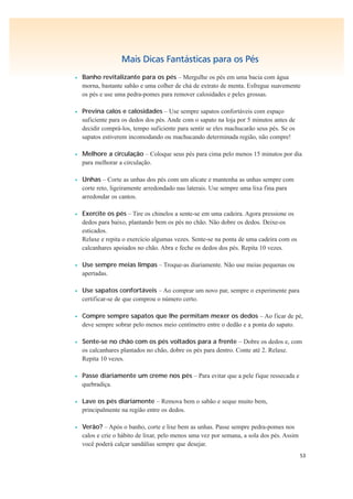 53
Mais Dicas Fantásticas para os Pés
• Banho revitalizante para os pés – Mergulhe os pés em uma bacia com água
morna, bastante sabão e uma colher de chá de extrato de menta. Esfregue suavemente
os pés e use uma pedra-pomes para remover calosidades e peles grossas.
• Previna calos e calosidades – Use sempre sapatos confortáveis com espaço
suficiente para os dedos dos pés. Ande com o sapato na loja por 5 minutos antes de
decidir comprá-los, tempo suficiente para sentir se eles machucarão seus pés. Se os
sapatos estiverem incomodando ou machucando determinada região, não compre!
• Melhore a circulação – Coloque seus pés para cima pelo menos 15 minutos por dia
para melhorar a circulação.
• Unhas – Corte as unhas dos pés com um alicate e mantenha as unhas sempre com
corte reto, ligeiramente arredondado nas laterais. Use sempre uma lixa fina para
arredondar os cantos.
• Exercite os pés – Tire os chinelos a sente-se em uma cadeira. Agora pressione os
dedos para baixo, plantando bem os pés no chão. Não dobre os dedos. Deixe-os
esticados.
Relaxe e repita o exercício algumas vezes. Sente-se na ponta de uma cadeira com os
calcanhares apoiados no chão. Abra e feche os dedos dos pés. Repita 10 vezes.
• Use sempre meias limpas – Troque-as diariamente. Não use meias pequenas ou
apertadas.
• Use sapatos confortáveis – Ao comprar um novo par, sempre o experimente para
certificar-se de que comprou o número certo.
• Compre sempre sapatos que lhe permitam mexer os dedos – Ao ficar de pé,
deve sempre sobrar pelo menos meio centímetro entre o dedão e a ponta do sapato.
• Sente-se no chão com os pés voltados para a frente – Dobre os dedos e, com
os calcanhares plantados no chão, dobre os pés para dentro. Conte até 2. Relaxe.
Repita 10 vezes.
• Passe diariamente um creme nos pés – Para evitar que a pele fique ressecada e
quebradiça.
• Lave os pés diariamente – Remova bem o sabão e seque muito bem,
principalmente na região entre os dedos.
• Verão? – Após o banho, corte e lixe bem as unhas. Passe sempre pedra-pomes nos
calos e crie o hábito de lixar, pelo menos uma vez por semana, a sola dos pés. Assim
você poderá calçar sandálias sempre que desejar.
 