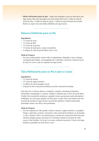 54
• Alívio refrescante para os pés – Depois de mergulhar os pés em uma bacia com
água morna, faça uma massagem com uma mistura feita com 1 colher de sopa de
azeite de oliva, 1 colher de sopa de açúcar, 1 colher de sopa de hortelã seca moída.
Remova a seguir com uma toalha embebida com água morna.
• • • • • • • • • • • • • • • • • • • •
Máscara Esfoliante para os Pés
Ingredientes:
• 1/2 xícara de aveia
• 1/2 xícara de fubá
• 1/2 xícara de sal grosso
• 1/2 xícara de loção para o corpo sem perfume
• 4 colheres de sopa de gel de babosa (Aloe vera)
Modo de Preparo:
• Em uma vasilha grande, misture todos os ingredientes. Mergulhe os pés e esfregue,
começando pelos dedos, e massageando até o calcanhar e tornozelo. Cuide de um pé
de cada vez. Lave os pés em seguida com água morna.
• • • • • • • • • • • • • • • • • • • •
Talco Refrescante para os Pés e para o Corpo
Ingredientes:
• 1/2 xícara de araruta
• 1/2 xícara de argila cosmética
• 2 colheres de chá de gengibre em pó
• 20 gotas de óleo essencial de melaleuca (ou óleo essencial de lavanda)
Este talco leve e cheiroso absorve a umidade e combate a formação de bactérias,
eliminando a transpiração e os odores. Também é indicado para o alívio do pé-de-atleta.
Contém óleo essencial de melaleuca e gengibre em pó, que possuem ação antisséptica e
antifúngica. Se você quiser preparar um talco para o corpo, talvez seja melhor usar óleo
essencial de lavanda no lugar do óleo essencial de melaleuca. Embora tenha poder
antisséptico menor, este óleo é mais perfumado.
Modo de Preparo:
• Em um recipiente de vidro grande, misture a araruta, a argila cosmética e o gengibre.
Tampe e agite bem a mistura. Acrescente o óleo essencial de melaleuca ou de lavanda
e volte a misturar. Talvez você queira passar a mistura por uma peneira bem fina para
eliminar qualquer grumo que possa ter se formado. Guarde em um pote de vidro
escuro e bem fechado. Use no pé e no corpo, conforme necessário. O talco terá longa
duração se guardado em local fresco e seco.
 