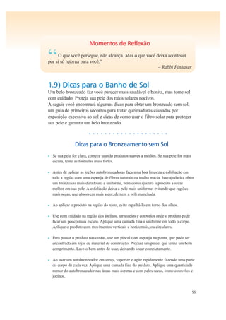 55
Momentos de Reflexão
“O que você persegue, não alcança. Mas o que você deixa acontecer
por si só retorna para você.”
– Rabbi Pinhaser
1.9) Dicas para o Banho de Sol
Um belo bronzeado faz você parecer mais saudável e bonita, mas tome sol
com cuidado. Proteja sua pele dos raios solares nocivos.
A seguir você encontrará algumas dicas para obter um bronzeado sem sol,
um guia de primeiros socorros para tratar queimaduras causadas por
exposição excessiva ao sol e dicas de como usar o filtro solar para proteger
sua pele e garantir um belo bronzeado.
• • • • • • • • • • • • • • • • • • • •
Dicas para o Bronzeamento sem Sol
• Se sua pele for clara, comece usando produtos suaves a médios. Se sua pele for mais
escura, tente as fórmulas mais fortes.
• Antes de aplicar as loções autobronzeadoras faça uma boa limpeza e esfoliação em
toda a região com uma esponja de fibras naturais ou toalha macia. Isso ajudará a obter
um bronzeado mais duradouro e uniforme, bem como ajudará o produto a secar
melhor em sua pele. A esfoliação deixa a pele mais uniforme, evitando que regiões
mais secas, que absorvem mais a cor, deixem a pele manchada.
• Ao aplicar o produto na região do rosto, evite espalhá-lo em torno dos olhos.
• Use com cuidado na região dos joelhos, tornozelos e cotovelos onde o produto pode
ficar um pouco mais escuro. Aplique uma camada fina e uniforme em todo o corpo.
Aplique o produto com movimentos verticais e horizontais, ou circulares.
• Para passar o produto nas costas, use um pincel com esponja na ponta, que pode ser
encontrado em lojas de material de construção. Procure um pincel que tenha um bom
comprimento. Lave-o bem antes de usar, deixando secar completamente.
• Ao usar um autobronzeador em spray, vaporize e agite rapidamente fazendo uma parte
do corpo de cada vez. Aplique uma camada fina do produto. Aplique uma quantidade
menor do autobronzeador nas áreas mais ásperas e com peles secas, como cotovelos e
joelhos.
 
