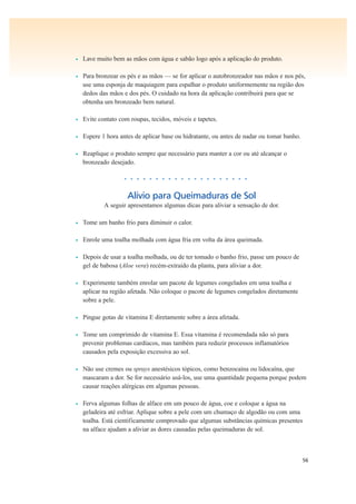 56
• Lave muito bem as mãos com água e sabão logo após a aplicação do produto.
• Para bronzear os pés e as mãos — se for aplicar o autobronzeador nas mãos e nos pés,
use uma esponja de maquiagem para espalhar o produto uniformemente na região dos
dedos das mãos e dos pés. O cuidado na hora da aplicação contribuirá para que se
obtenha um bronzeado bem natural.
• Evite contato com roupas, tecidos, móveis e tapetes.
• Espere 1 hora antes de aplicar base ou hidratante, ou antes de nadar ou tomar banho.
• Reaplique o produto sempre que necessário para manter a cor ou até alcançar o
bronzeado desejado.
• • • • • • • • • • • • • • • • • • • •
Alívio para Queimaduras de Sol
A seguir apresentamos algumas dicas para aliviar a sensação de dor.
• Tome um banho frio para diminuir o calor.
• Enrole uma toalha molhada com água fria em volta da área queimada.
• Depois de usar a toalha molhada, ou de ter tomado o banho frio, passe um pouco de
gel de babosa (Aloe vera) recém-extraído da planta, para aliviar a dor.
• Experimente também enrolar um pacote de legumes congelados em uma toalha e
aplicar na região afetada. Não coloque o pacote de legumes congelados diretamente
sobre a pele.
• Pingue gotas de vitamina E diretamente sobre a área afetada.
• Tome um comprimido de vitamina E. Essa vitamina é recomendada não só para
prevenir problemas cardíacos, mas também para reduzir processos inflamatórios
causados pela exposição excessiva ao sol.
• Não use cremes ou sprays anestésicos tópicos, como benzocaína ou lidocaína, que
mascaram a dor. Se for necessário usá-los, use uma quantidade pequena porque podem
causar reações alérgicas em algumas pessoas.
• Ferva algumas folhas de alface em um pouco de água, coe e coloque a água na
geladeira até esfriar. Aplique sobre a pele com um chumaço de algodão ou com uma
toalha. Está cientificamente comprovado que algumas substâncias químicas presentes
na alface ajudam a aliviar as dores causadas pelas queimaduras de sol.
 