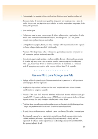 57
• Fique deitado em um quarto fresco e silencioso. Encontre uma posição confortável.
• Tome um banho de imersão com água fria. Acrescente um pouco de aveia à água do
banho. Acrescentar um pouco de aveia coloidal ao banho proporciona um grande alívio
para a pele queimada.
• Beba muita água.
• Embeba um pano ou gaze em um pouco de leite e aplique sobre a queimadura. O leite
deverá estar em temperatura ambiente ou frio, mas não gelado. Ele é um grande
remédio para qualquer tipo de queimadura.
• Corte pedaços de pepino, batata, ou maçã e aplique sobre a queimadura. Estes vegetais
ou frutas gelados ajudam a reduzir a inflamação.
• Passe um filtro de proteção solar e cubra a área queimada ao se expor novamente ao
sol, para evitar queimar ainda mais a região.
• Sem dúvida, a prevenção ainda é o melhor remédio. Devido à diminuição da camada
de ozônio, hoje as pessoas correm um risco muito maior de desenvolver câncer de
pele. Logo, fique longe do sol no horário das 10 horas da manhã até as 3 horas da
tarde. E sempre use um protetor solar com no mínimo fator 15 de proteção.
• • • • • • • • • • • • • • • • • • • •
Use um Filtro para Proteger sua Pele
• Aplique o filtro de proteção solar 30 minutos antes de se expor ao sol. A pele precisa de
um tempo para absorver o produto.
• Reaplique o filtro de hora em hora, ou com mais freqüência se você estiver nadando,
suando muito ou sempre se secando.
• Procure o filtro ideal. Você pode usar diferentes produtos em diversas partes do corpo, por
exemplo, FPS 10 para a região das pernas e FPS 30 para o rosto. Apenas lembre-se de que
algumas pessoas têm maior ou menor tolerância aos efeitos do sol.
• Proteja as áreas normalmente negligenciadas, como orelhas, parte de trás do pescoço etc.
Compre um produto sem PABA se você for sensível a este ingrediente.
• Se você tiver pele oleosa ou com tendência à acne, escolha um filtro solar à base de água.
• Tome cuidado especial ao se expor ao sol em regiões de altitude elevada, e tome muito
cuidado em locais próximos a superfícies refletoras (como areia e água), pois sua
capacidade de reflexão amplia a potência do sol. Estes tipos de superfície refletem 85%
dos raios prejudiciais do sol.
 