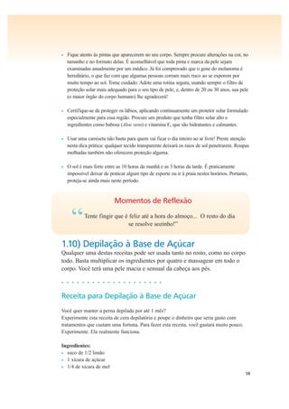 58
• Fique atento às pintas que aparecerem no seu corpo. Sempre procure alterações na cor, no
tamanho e no formato delas. É aconselhável que toda pinta e marca da pele sejam
examinadas anualmente por um médico. Já foi comprovado que o gene do melanoma é
hereditário, o que faz com que algumas pessoas corram mais risco ao se exporem por
muito tempo ao sol. Tome cuidado. Adote uma rotina segura, usando sempre o filtro de
proteção solar mais adequado para o seu tipo de pele, e, dentro de 20 ou 30 anos, sua pele
(o maior órgão do corpo humano) lhe agradecerá!
• Certifique-se de proteger os lábios, aplicando continuamente um protetor solar formulado
especialmente para essa região. Procure um produto que tenha filtro solar alto e
ingredientes como babosa (Aloe vera) e vitamina E, que são hidratantes e calmantes.
• Usar uma camiseta não basta para quem vai ficar o dia inteiro ao ar livre! Preste atenção
nesta dica prática: qualquer tecido transparente deixará os raios de sol penetrarem. Roupas
molhadas também não oferecem proteção alguma.
• O sol é mais forte entre as 10 horas da manhã e as 3 horas da tarde. É praticamente
impossível deixar de praticar algum tipo de esporte ou ir à praia nestes horários. Portanto,
proteja-se ainda mais neste período.
Momentos de Reflexão
“Tente fingir que é feliz até a hora do almoço... O resto do dia
se resolve sozinho!”
1.10) Depilação à Base de Açúcar
Qualquer uma destas receitas pode ser usada tanto no rosto, como no corpo
todo. Basta multiplicar os ingredientes por quatro e massagear em todo o
corpo. Você terá uma pele macia e sensual da cabeça aos pés.
• • • • • • • • • • • • • • • • • • • •
Receita para Depilação à Base de Açúcar
Você quer manter a perna depilada por até 1 mês?
Experimente esta receita de cera depilatória e poupe o dinheiro que seria gasto com
tratamentos que custam uma fortuna. Para fazer esta receita, você gastará muito pouco.
Experimente. Ela realmente funciona.
Ingredientes:
• suco de 1/2 limão
• 1 xícara de açúcar
• 1/4 de xícara de mel
 