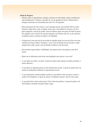 59
Modo de Preparo:
• Misture todos os ingredientes, coloque a mistura no microondas e deixe cozinhar por
aproximadamente 2 minutos, mexendo de vez em quando até ferver. Misture bem e
coloque novamente no microondas por mais 20 a 30 segundos.
• Deixe descansar até ficar morna e você conseguir passar uma camada FINA na pele.
Primeiro, limpe bem a pele, evitando, assim, que a oleosidade de sua pele e de seus
pelos impeçam o açúcar de grudar. Antes de aplicar, passe um pouco de fubá na perna.
Em seguida, com o auxílio de uma faca pequena com lâmina sem fio, ou de uma faca
de plástico, passe a mistura na região a ser depilada.
• Coloque por cima uma tira de um tecido de algodão (pode ser uma tira feita com uma
camiseta ou lençol velhos). Esfregue 3 vezes a tira na direção da raiz do pelo e então
estique bem a pele e puxe a tira na direção contrária à raiz dos pelos.
• Este método requer prática e habilidade, mas quanto mais você praticar, mais fácil
ficará.
• Quais são as diferenças entre fazer uma depilação com açúcar e com cera?
• A cera adere nos pêlos e na pele. A pasta de açúcar adere apenas nos pêlos, portanto, é
menos dolorosa.
• A cera pode ser aplicada quente ou fria diretamente na pele. A pasta de açúcar deve ser
usada em temperatura ambiente ou ligeiramente morna.
• A cera geralmente contém produtos químicos, que podem irritar um pouco a pele se
usados com freqüência. A pasta de açúcar é totalmente natural e não faz mal à pele.
• A cera pode fazer muita sujeira pois é feita à base de petróleo. A pasta de açúcar é de
fácil limpeza, bastando um pano limpo e água.
 