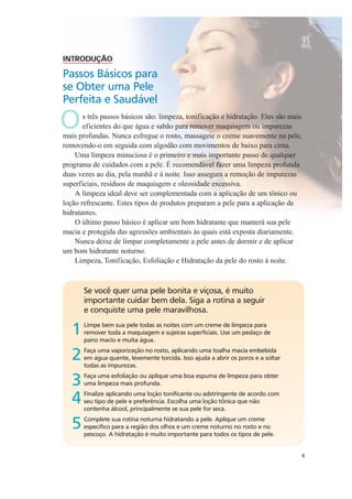 6
Se você quer uma pele bonita e viçosa, é muito
importante cuidar bem dela. Siga a rotina a seguir
e conquiste uma pele maravilhosa.
1Limpe bem sua pele todas as noites com um creme de limpeza para
remover toda a maquiagem e sujeiras superficiais. Use um pedaço de
pano macio e muita água.
2Faça uma vaporização no rosto, aplicando uma toalha macia embebida
em água quente, levemente torcida. Isso ajuda a abrir os poros e a soltar
todas as impurezas.
3Faça uma esfoliação ou aplique uma boa espuma de limpeza para obter
uma limpeza mais profunda.
4Finalize aplicando uma loção tonificante ou adstringente de acordo com
seu tipo de pele e preferência. Escolha uma loção tônica que não
contenha álcool, principalmente se sua pele for seca.
5Complete sua rotina noturna hidratando a pele. Aplique um creme
específico para a região dos olhos e um creme noturno no rosto e no
pescoço. A hidratação é muito importante para todos os tipos de pele.
INTRODUÇÃO
Passos Básicos para
se Obter uma Pele
Perfeita e Saudável
Os três passos básicos são: limpeza, tonificação e hidratação. Eles são mais
eficientes do que água e sabão para remover maquiagem ou impurezas
mais profundas. Nunca esfregue o rosto, massageie o creme suavemente na pele,
removendo-o em seguida com algodão com movimentos de baixo para cima.
Uma limpeza minuciosa é o primeiro e mais importante passo de qualquer
programa de cuidados com a pele. É recomendável fazer uma limpeza profunda
duas vezes ao dia, pela manhã e à noite. Isso assegura a remoção de impurezas
superficiais, resíduos de maquiagem e oleosidade excessiva.
A limpeza ideal deve ser complementada com a aplicação de um tônico ou
loção refrescante. Estes tipos de produtos preparam a pele para a aplicação de
hidratantes.
O último passo básico é aplicar um bom hidratante que manterá sua pele
macia e protegida das agressões ambientais às quais está exposta diariamente.
Nunca deixe de limpar completamente a pele antes de dormir e de aplicar
um bom hidratante noturno.
Limpeza, Tonificação, Esfoliação e Hidratação da pele do rosto à noite.
 