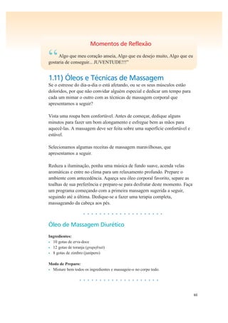 60
Momentos de Reflexão
“Algo que meu coração anseia, Algo que eu desejo muito, Algo que eu
gostaria de conseguir... JUVENTUDE!!!”
1.11) Óleos e Técnicas de Massagem
Se o estresse do dia-a-dia o está afetando, ou se os seus músculos estão
doloridos, por que não convidar alguém especial e dedicar um tempo para
cada um mimar o outro com as técnicas de massagem corporal que
apresentamos a seguir?
Vista uma roupa bem confortável. Antes de começar, dedique alguns
minutos para fazer um bom alongamento e esfregue bem as mãos para
aquecê-las. A massagem deve ser feita sobre uma superfície confortável e
estável.
Selecionamos algumas receitas de massagem maravilhosas, que
apresentamos a seguir.
Reduza a iluminação, ponha uma música de fundo suave, acenda velas
aromáticas e entre no clima para um relaxamento profundo. Prepare o
ambiente com antecedência. Aqueça seu óleo corporal favorito, separe as
toalhas de sua preferência e prepare-se para desfrutar deste momento. Faça
um programa começando com a primeira massagem sugerida a seguir,
seguindo até a última. Dedique-se a fazer uma terapia completa,
massageando da cabeça aos pés.
• • • • • • • • • • • • • • • • • • • •
Óleo de Massagem Diurético
Ingredientes:
• 10 gotas de erva-doce
• 12 gotas de toranja (grapefruit)
• 8 gotas de zimbro (junípero)
Modo de Preparo:
• Misture bem todos os ingredientes e massageie-o no corpo todo.
• • • • • • • • • • • • • • • • • • • •
 