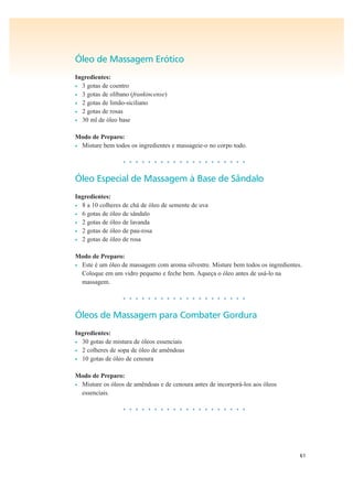 61
Óleo de Massagem Erótico
Ingredientes:
• 3 gotas de coentro
• 3 gotas de olíbano (frankincense)
• 2 gotas de limão-siciliano
• 2 gotas de rosas
• 30 ml de óleo base
Modo de Preparo:
• Misture bem todos os ingredientes e massageie-o no corpo todo.
• • • • • • • • • • • • • • • • • • • •
Óleo Especial de Massagem à Base de Sândalo
Ingredientes:
• 8 a 10 colheres de chá de óleo de semente de uva
• 6 gotas de óleo de sândalo
• 2 gotas de óleo de lavanda
• 2 gotas de óleo de pau-rosa
• 2 gotas de óleo de rosa
Modo de Preparo:
• Este é um óleo de massagem com aroma silvestre. Misture bem todos os ingredientes.
Coloque em um vidro pequeno e feche bem. Aqueça o óleo antes de usá-lo na
massagem.
• • • • • • • • • • • • • • • • • • • •
Óleos de Massagem para Combater Gordura
Ingredientes:
• 30 gotas de mistura de óleos essenciais
• 2 colheres de sopa de óleo de amêndoas
• 10 gotas de óleo de cenoura
Modo de Preparo:
• Misture os óleos de amêndoas e de cenoura antes de incorporá-los aos óleos
essenciais.
• • • • • • • • • • • • • • • • • • • •
 