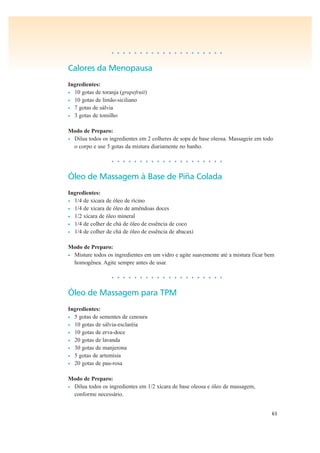 63
• • • • • • • • • • • • • • • • • • • •
Calores da Menopausa
Ingredientes:
• 10 gotas de toranja (grapefruit)
• 10 gotas de limão-siciliano
• 7 gotas de sálvia
• 3 gotas de tomilho
Modo de Preparo:
• Dilua todos os ingredientes em 2 colheres de sopa de base oleosa. Massageie em todo
o corpo e use 5 gotas da mistura diariamente no banho.
• • • • • • • • • • • • • • • • • • • •
Óleo de Massagem à Base de Piña Colada
Ingredientes:
• 1/4 de xícara de óleo de rícino
• 1/4 de xícara de óleo de amêndoas doces
• 1/2 xícara de óleo mineral
• 1/4 de colher de chá de óleo de essência de coco
• 1/4 de colher de chá de óleo de essência de abacaxí
Modo de Preparo:
• Misture todos os ingredientes em um vidro e agite suavemente até a mistura ficar bem
homogênea. Agite sempre antes de usar.
• • • • • • • • • • • • • • • • • • • •
Óleo de Massagem para TPM
Ingredientes:
• 5 gotas de sementes de cenoura
• 10 gotas de sálvia-esclaréia
• 10 gotas de erva-doce
• 20 gotas de lavanda
• 30 gotas de manjerona
• 5 gotas de artemísia
• 20 gotas de pau-rosa
Modo de Preparo:
• Dilua todos os ingredientes em 1/2 xícara de base oleosa e óleo de massagem,
conforme necessário.
 