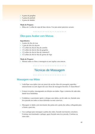 65
• 4 gotas de gengibre
• 5 gotas de patchuli
• 4 gotas de sândalo
Modo de Preparo:
• Dilua em 1 colher de sopa de base oleosa. Use para atrair parceiros sexuais.
• • • • • • • • • • • • • • • • • • • •
Óleo para Acabar com Marcas
Ingredientes:
• 4 gotas de óleo de rosa
• 1 gota de óleo de alecrim
• 1/2 colher de chá de óleo de camélia
• 1/2 colher de chá de óleo de gergelim
• 1/2 colher de chá de óleo de vitamina E
• 1/2 colher de chá de óleo de germe de trigo
Modo de Preparo:
• Misture todos os óleos e massageie-os nas regiões com marcas.
• • • • • • • • • • • • • • • • • • • •
Técnicas de Massagem
• • • • • • • • • • • • • • • • • • • •
Massagem nas Mãos
• Lubrifique seus dedos com um pouco de um dos óleos de massagem sugeridos
anteriormente ou com algum dos seus óleos de massagem favoritos. É maravilhoso!
• Comece no pulso, massageando em direção aos dedos. Siga o contorno de cada mão,
dando leves batidinhas.
• Cuidadosa e suavemente aperte e alongue seus dedos, um de cada vez, fazendo uma
leve pressão em todas as áreas doloridas ou mais sensíveis.
• Massageie os dedos com movimento das juntas até a ponta das unhas, esfregando para
a frente e para trás.
• Use o polegar para massagear a palma das mãos, fazendo movimentos circulares.
Continue movimentando o polegar, agora fazendo uma leve pressão. Continue na
outra mão.
 