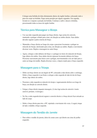 67
Coloque uma bolinha de tênis diretamente abaixo da região lombar, colocando todo o
peso do corpo na bolinha. Fique nesta posição por alguns segundos. Em seguida,
levante-se e reajuste a posição da bolinha. Continue a subir e descer a bolinha,
pressionando todas as áreas da região lombar.
Técnica para Massagear o Bíceps
• Use sua mão esquerda para pegar seu braço direito, logo acima do cotovelo,
mantendo o polegar voltado para cima, em direção ao ombro direito. Seus dedos
deverão segurar a parte externa do braço.
• Mantenha o braço direito ao longo do corpo e pressione levemente o polegar no
músculo do bíceps, deslizando para cima, em direção ao ombro. Repita o movimento
diversas vezes. Repita a massagem no outro braço.
• Agora, coloque a mão debaixo do braço e o polegar no início do músculo do bíceps,
logo abaixo do ombro. Seus dedos devem repousar levemente debaixo do braço.
Pressione suavemente para baixo com o polegar, movimentando-o de um lado para o
outro ao longo do tendão. Repita diversas vezes, e depois mude para o braço esquerdo.
Massagem para o Tríceps
• Dobre seu braço direito em um ângulo de 90º, colocando a mão direita sobre o estômago.
Dobre o braço esquerdo à sua frente e coloque a mão esquerda do lado de trás do braço
direito, logo abaixo do ombro.
• Pressione a mão esquerda no músculo do tríceps e vagarosamente deslize-a ao longo do
braço, em direção ao cotovelo direito.
• Estique o braço direito enquanto massageia. (A área logo acima do cotovelo é muito
sensível, portanto, vá devagar.)
• No fim, a mão esquerda deverá segurar o cotovelo direito e o braço deverá ficar esticado ao
lado do corpo.
• Dobre o braço direito para trás, a 90º, repetindo o movimento três vezes. A seguir, troque
de lado e trabalhe o braço esquerdo.
Massagem do Tendão do Jarrete
• Para soltar o tendão do jarrete, deite de costas com o pé direito em cima do joelho
esquerdo.
 