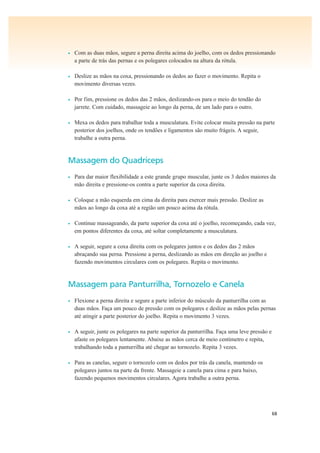 68
• Com as duas mãos, segure a perna direita acima do joelho, com os dedos pressionando
a parte de trás das pernas e os polegares colocados na altura da rótula.
• Deslize as mãos na coxa, pressionando os dedos ao fazer o movimento. Repita o
movimento diversas vezes.
• Por fim, pressione os dedos das 2 mãos, deslizando-os para o meio do tendão do
jarrete. Com cuidado, massageie ao longo da perna, de um lado para o outro.
• Mexa os dedos para trabalhar toda a musculatura. Evite colocar muita pressão na parte
posterior dos joelhos, onde os tendões e ligamentos são muito frágeis. A seguir,
trabalhe a outra perna.
Massagem do Quadríceps
• Para dar maior flexibilidade a este grande grupo muscular, junte os 3 dedos maiores da
mão direita e pressione-os contra a parte superior da coxa direita.
• Coloque a mão esquerda em cima da direita para exercer mais pressão. Deslize as
mãos ao longo da coxa até a região um pouco acima da rótula.
• Continue massageando, da parte superior da coxa até o joelho, recomeçando, cada vez,
em pontos diferentes da coxa, até soltar completamente a musculatura.
• A seguir, segure a coxa direita com os polegares juntos e os dedos das 2 mãos
abraçando sua perna. Pressione a perna, deslizando as mãos em direção ao joelho e
fazendo movimentos circulares com os polegares. Repita o movimento.
Massagem para Panturrilha, Tornozelo e Canela
• Flexione a perna direita e segure a parte inferior do músculo da panturrilha com as
duas mãos. Faça um pouco de pressão com os polegares e deslize as mãos pelas pernas
até atingir a parte posterior do joelho. Repita o movimento 3 vezes.
• A seguir, junte os polegares na parte superior da panturrilha. Faça uma leve pressão e
afaste os polegares lentamente. Abaixe as mãos cerca de meio centímetro e repita,
trabalhando toda a panturrilha até chegar ao tornozelo. Repita 3 vezes.
• Para as canelas, segure o tornozelo com os dedos por trás da canela, mantendo os
polegares juntos na parte da frente. Massageie a canela para cima e para baixo,
fazendo pequenos movimentos circulares. Agora trabalhe a outra perna.
 