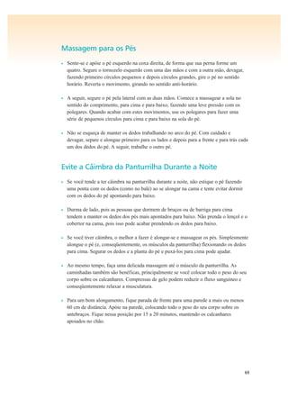 69
Massagem para os Pés
• Sente-se e apóie o pé esquerdo na coxa direita, de forma que sua perna forme um
quatro. Segure o tornozelo esquerdo com uma das mãos e com a outra mão, devagar,
fazendo primeiro círculos pequenos e depois círculos grandes, gire o pé no sentido
horário. Reverta o movimento, girando no sentido anti-horário.
• A seguir, segure o pé pela lateral com as duas mãos. Comece a massagear a sola no
sentido do comprimento, para cima e para baixo, fazendo uma leve pressão com os
polegares. Quando acabar com estes movimentos, use os polegares para fazer uma
série de pequenos círculos para cima e para baixo na sola do pé.
• Não se esqueça de manter os dedos trabalhando no arco do pé. Com cuidado e
devagar, separe e alongue primeiro para os lados e depois para a frente e para trás cada
um dos dedos do pé. A seguir, trabalhe o outro pé.
Evite a Câimbra da Panturrilha Durante a Noite
• Se você tende a ter câimbra na panturrilha durante a noite, não estique o pé fazendo
uma ponta com os dedos (como no balé) ao se alongar na cama e tente evitar dormir
com os dedos do pé apontando para baixo.
• Durma de lado, pois as pessoas que dormem de bruços ou de barriga para cima
tendem a manter os dedos dos pés mais apontados para baixo. Não prenda o lençol e o
cobertor na cama, pois isso pode acabar prendendo os dedos para baixo.
• Se você tiver câimbra, o melhor a fazer é alongar-se e massagear os pés. Simplesmente
alongue o pé (e, conseqüentemente, os músculos da panturrilha) flexionando os dedos
para cima. Segurar os dedos e a planta do pé e puxá-los para cima pode ajudar.
• Ao mesmo tempo, faça uma delicada massagem até o músculo da panturrilha. As
caminhadas também são benéficas, principalmente se você colocar todo o peso do seu
corpo sobre os calcanhares. Compressas de gelo podem reduzir o fluxo sanguíneo e
conseqüentemente relaxar a musculatura.
• Para um bom alongamento, fique parada de frente para uma parede a mais ou menos
60 cm de distância. Apóie na parede, colocando todo o peso do seu corpo sobre os
antebraços. Fique nessa posição por 15 a 20 minutos, mantendo os calcanhares
apoiados no chão.
 