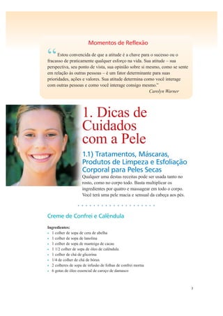7
Momentos de Reflexão
“Estou convencida de que a atitude é a chave para o sucesso ou o
fracasso de praticamente qualquer esforço na vida. Sua atitude – sua
perspectiva, seu ponto de vista, sua opinião sobre si mesmo, como se sente
em relação às outras pessoas – é um fator determinante para suas
prioridades, ações e valores. Sua atitude determina como você interage
com outras pessoas e como você interage consigo mesmo.”
Carolyn Warner
1. Dicas de
Cuidados
com a Pele
1.1) Tratamentos, Máscaras,
Produtos de Limpeza e Esfoliação
Corporal para Peles Secas
Qualquer uma destas receitas pode ser usada tanto no
rosto, como no corpo todo. Basta multiplicar os
ingredientes por quatro e massagear em todo o corpo.
Você terá uma pele macia e sensual da cabeça aos pés.
• • • • • • • • • • • • • • • • • • • •
Creme de Confrei e Calêndula
Ingredientes:
• 1 colher de sopa de cera de abelha
• 1 colher de sopa de lanolina
• 1 colher de sopa de manteiga de cacau
• 1 1/2 colher de sopa de óleo de calêndula
• 1 colher de chá de glicerina
• 1/4 de colher de chá de bórax
• 2 colheres de sopa de infusão de folhas de confrei morna
• 6 gotas de óleo essencial de caroço de damasco
 