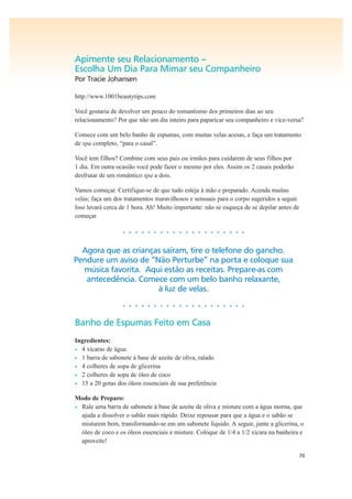 70
Apimente seu Relacionamento –
Escolha Um Dia Para Mimar seu Companheiro
Por Tracie Johansen
http://www.1001beautytips.com
Você gostaria de devolver um pouco do romantismo dos primeiros dias ao seu
relacionamento? Por que não um dia inteiro para paparicar seu companheiro e vice-versa?
Comece com um belo banho de espumas, com muitas velas acesas, e faça um tratamento
de spa completo, “para o casal”.
Você tem filhos? Combine com seus pais ou irmãos para cuidarem de seus filhos por
1 dia. Em outra ocasião você pode fazer o mesmo por eles. Assim os 2 casais poderão
desfrutar de um romântico spa a dois.
Vamos começar. Certifique-se de que tudo esteja à mão e preparado. Acenda muitas
velas; faça um dos tratamentos maravilhosos e sensuais para o corpo sugeridos a seguir.
Isso levará cerca de 1 hora. Ah! Muito importante: não se esqueça de se depilar antes de
começar.
• • • • • • • • • • • • • • • • • • • •
Agora que as crianças saíram, tire o telefone do gancho.
Pendure um aviso de “Não Perturbe” na porta e coloque sua
música favorita. Aqui estão as receitas. Prepare-as com
antecedência. Comece com um belo banho relaxante,
à luz de velas.
• • • • • • • • • • • • • • • • • • • •
Banho de Espumas Feito em Casa
Ingredientes:
• 4 xícaras de água
• 1 barra de sabonete à base de azeite de oliva, ralado
• 4 colheres de sopa de glicerina
• 2 colheres de sopa de óleo de coco
• 15 a 20 gotas dos óleos essenciais de sua preferência
Modo de Preparo:
• Rale uma barra de sabonete à base de azeite de oliva e misture com a água morna, que
ajuda a dissolver o sabão mais rápido. Deixe repousar para que a água e o sabão se
misturem bem, transformando-se em um sabonete líquido. A seguir, junte a glicerina, o
óleo de coco e os óleos essenciais e misture. Coloque de 1/4 a 1/2 xícara na banheira e
aproveite!
 