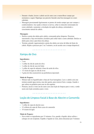 71
• Durante o banho, lavem o cabelo um do outro com o maravilhoso xampu que
ensinamos a seguir. Paparique seu parceiro fazendo uma boa massagem no couro
cabeludo.
• Massageie pressionando ligeiramente os pontos de tensão sempre que usar xampus e
condicionadores. Isso ajuda a relaxar os nervos, soltar os músculos tensionados do
couro cabeludo e aumentar a circulação da região da cabeça, estimulando o
crescimento natural do cabelo.
Massagem:
• Deslize a ponta dos dedos pelo cabelo, começando pelas têmporas. Pressione
suavemente e faça movimentos circulares para soltar todo o couro cabeludo. Deslize os
dedos para cima e para baixo da cabeça.
• Termine, girando vagarosamente a ponta dos dedos em torno da linha da frente do
cabelo. Repita o processo por 2 ou 3 minutos, ou de acordo com o tempo disponível.
• • • • • • • • • • • • • • • • • • • •
Xampu de Ovo
Ingredientes:
• 1 ovo
• 1 colher de chá de azeite de oliva
• 1 colher de chá de suco de limão
• 1 colher de sopa de sabonete à base de azeite de oliva
• 1/2 xícara de água ou chá de ervas
• 5 gotas do óleo essencial de sua preferência (opcional)
Modo de Preparo:
• Misture tudo no liquidificador e bata até ficar homogêneo. Lave o cabelo com esta
mistura usando água morna, mas não quente, para remover bem o xampu. Guarde o
que sobrar na geladeira para usar no dia seguinte.
• Primeiro, lavem o rosto um do outro com uma loção de limpeza para o rosto, e então
usem esta loção aromática para o rosto.
• • • • • • • • • • • • • • • • • • • •
Loção de Limpeza Facial à Base de Alecrim e Camomila
Ingredientes:
• 1 colher de sopa de alecrim seco
• 12 colheres de sopa de flores secas de camomila
• 14 xícaras de água
Modo de Preparo:
• Ferva todos os ingredientes por 15 minutos. Coe, guarde o líquido, deixe esfriar e
coloque em um recipiente. Espalhe o líquido no rosto, deixe descansar por 5 minutos
 